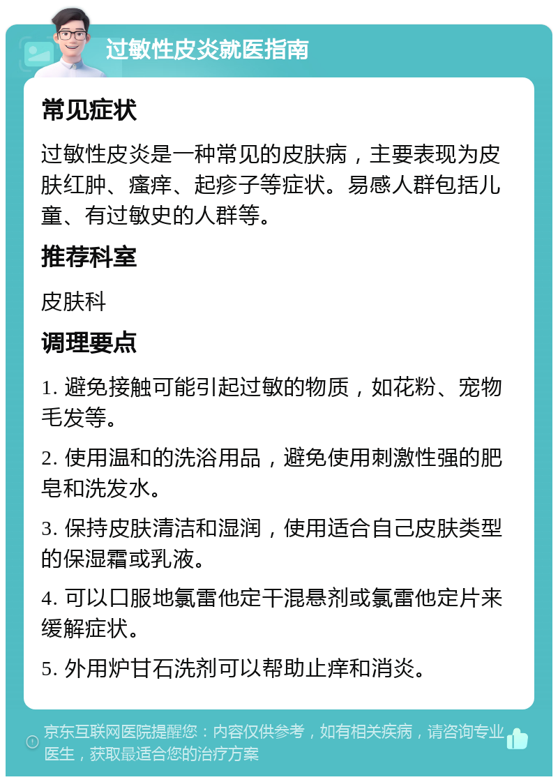 过敏性皮炎就医指南 常见症状 过敏性皮炎是一种常见的皮肤病，主要表现为皮肤红肿、瘙痒、起疹子等症状。易感人群包括儿童、有过敏史的人群等。 推荐科室 皮肤科 调理要点 1. 避免接触可能引起过敏的物质，如花粉、宠物毛发等。 2. 使用温和的洗浴用品，避免使用刺激性强的肥皂和洗发水。 3. 保持皮肤清洁和湿润，使用适合自己皮肤类型的保湿霜或乳液。 4. 可以口服地氯雷他定干混悬剂或氯雷他定片来缓解症状。 5. 外用炉甘石洗剂可以帮助止痒和消炎。