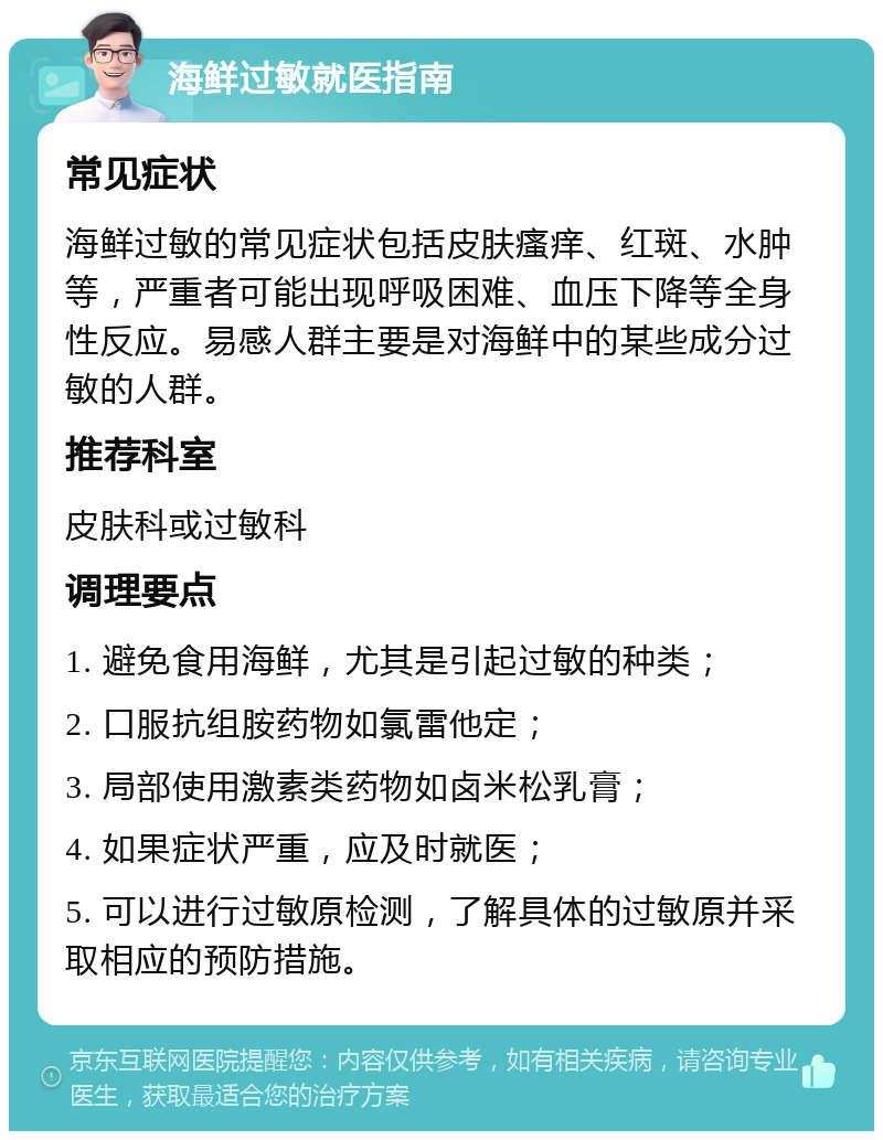 海鲜过敏就医指南 常见症状 海鲜过敏的常见症状包括皮肤瘙痒、红斑、水肿等，严重者可能出现呼吸困难、血压下降等全身性反应。易感人群主要是对海鲜中的某些成分过敏的人群。 推荐科室 皮肤科或过敏科 调理要点 1. 避免食用海鲜，尤其是引起过敏的种类； 2. 口服抗组胺药物如氯雷他定； 3. 局部使用激素类药物如卤米松乳膏； 4. 如果症状严重，应及时就医； 5. 可以进行过敏原检测，了解具体的过敏原并采取相应的预防措施。