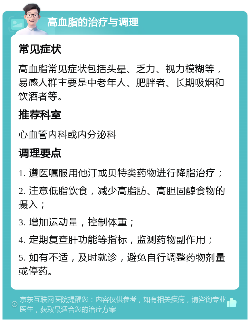 高血脂的治疗与调理 常见症状 高血脂常见症状包括头晕、乏力、视力模糊等，易感人群主要是中老年人、肥胖者、长期吸烟和饮酒者等。 推荐科室 心血管内科或内分泌科 调理要点 1. 遵医嘱服用他汀或贝特类药物进行降脂治疗； 2. 注意低脂饮食，减少高脂肪、高胆固醇食物的摄入； 3. 增加运动量，控制体重； 4. 定期复查肝功能等指标，监测药物副作用； 5. 如有不适，及时就诊，避免自行调整药物剂量或停药。