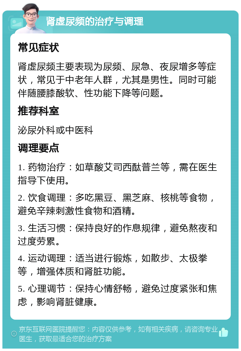 肾虚尿频的治疗与调理 常见症状 肾虚尿频主要表现为尿频、尿急、夜尿增多等症状，常见于中老年人群，尤其是男性。同时可能伴随腰膝酸软、性功能下降等问题。 推荐科室 泌尿外科或中医科 调理要点 1. 药物治疗：如草酸艾司西酞普兰等，需在医生指导下使用。 2. 饮食调理：多吃黑豆、黑芝麻、核桃等食物，避免辛辣刺激性食物和酒精。 3. 生活习惯：保持良好的作息规律，避免熬夜和过度劳累。 4. 运动调理：适当进行锻炼，如散步、太极拳等，增强体质和肾脏功能。 5. 心理调节：保持心情舒畅，避免过度紧张和焦虑，影响肾脏健康。