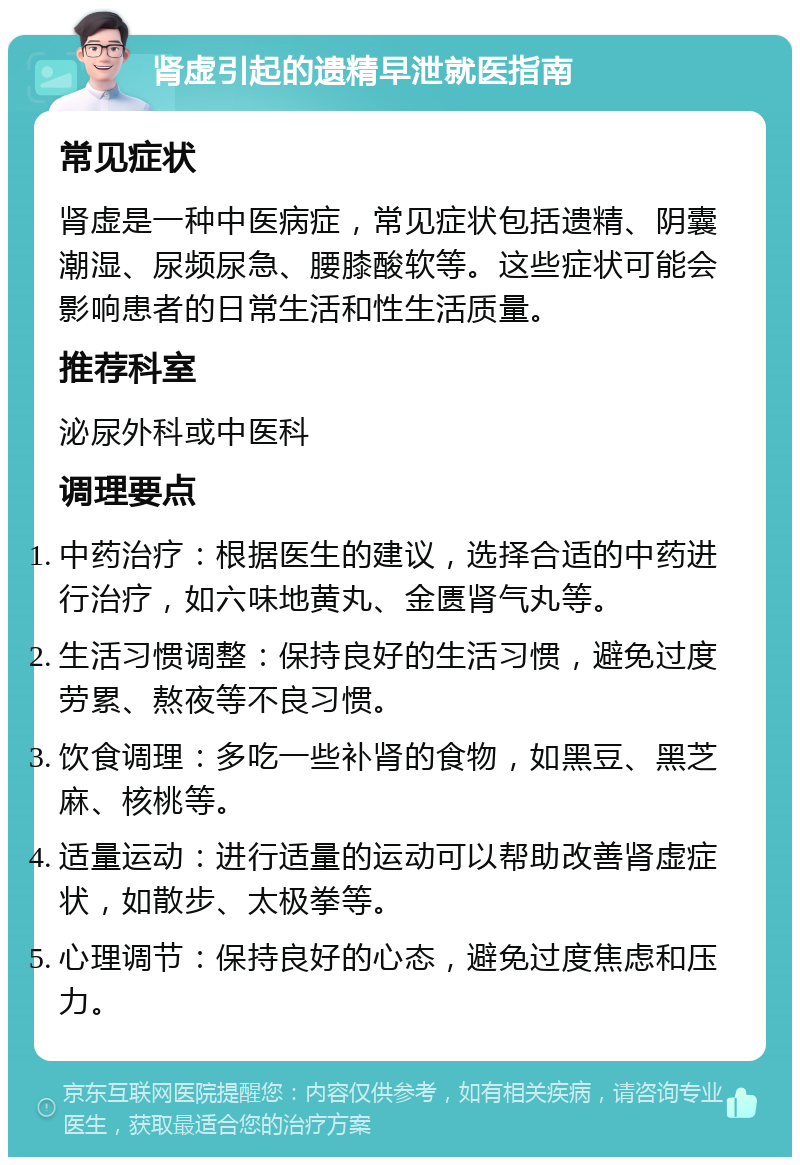 肾虚引起的遗精早泄就医指南 常见症状 肾虚是一种中医病症，常见症状包括遗精、阴囊潮湿、尿频尿急、腰膝酸软等。这些症状可能会影响患者的日常生活和性生活质量。 推荐科室 泌尿外科或中医科 调理要点 中药治疗：根据医生的建议，选择合适的中药进行治疗，如六味地黄丸、金匮肾气丸等。 生活习惯调整：保持良好的生活习惯，避免过度劳累、熬夜等不良习惯。 饮食调理：多吃一些补肾的食物，如黑豆、黑芝麻、核桃等。 适量运动：进行适量的运动可以帮助改善肾虚症状，如散步、太极拳等。 心理调节：保持良好的心态，避免过度焦虑和压力。