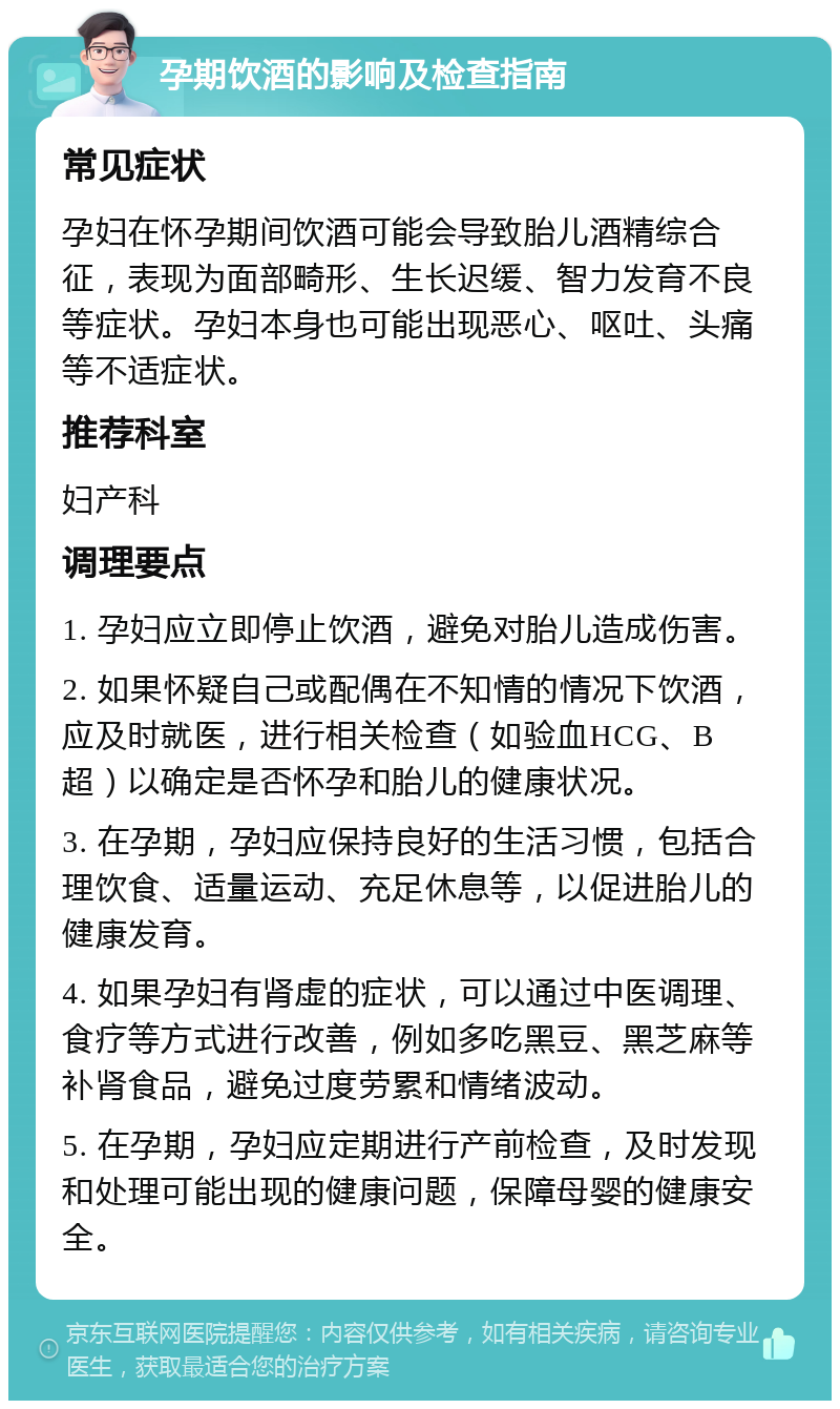 孕期饮酒的影响及检查指南 常见症状 孕妇在怀孕期间饮酒可能会导致胎儿酒精综合征，表现为面部畸形、生长迟缓、智力发育不良等症状。孕妇本身也可能出现恶心、呕吐、头痛等不适症状。 推荐科室 妇产科 调理要点 1. 孕妇应立即停止饮酒，避免对胎儿造成伤害。 2. 如果怀疑自己或配偶在不知情的情况下饮酒，应及时就医，进行相关检查（如验血HCG、B超）以确定是否怀孕和胎儿的健康状况。 3. 在孕期，孕妇应保持良好的生活习惯，包括合理饮食、适量运动、充足休息等，以促进胎儿的健康发育。 4. 如果孕妇有肾虚的症状，可以通过中医调理、食疗等方式进行改善，例如多吃黑豆、黑芝麻等补肾食品，避免过度劳累和情绪波动。 5. 在孕期，孕妇应定期进行产前检查，及时发现和处理可能出现的健康问题，保障母婴的健康安全。