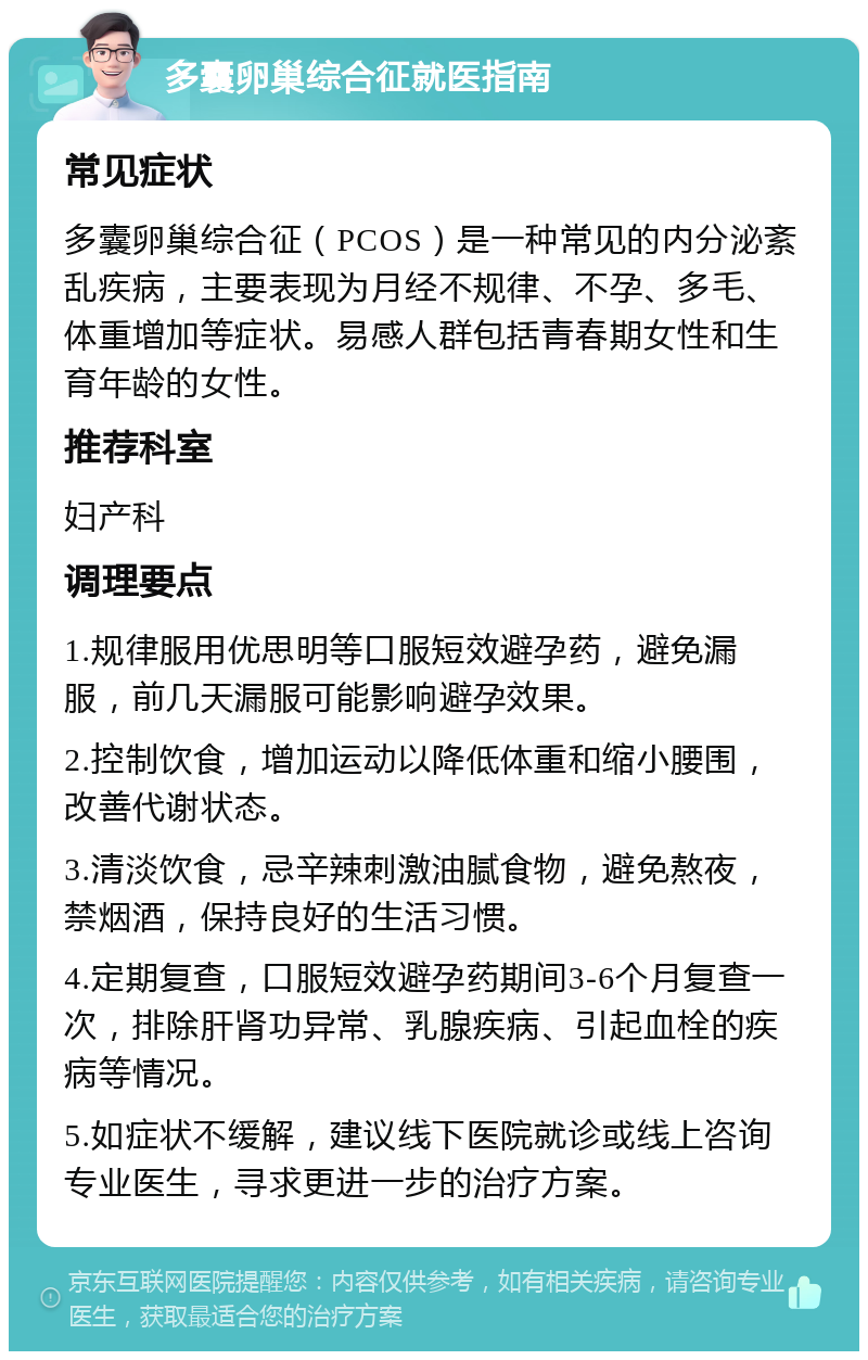 多囊卵巢综合征就医指南 常见症状 多囊卵巢综合征（PCOS）是一种常见的内分泌紊乱疾病，主要表现为月经不规律、不孕、多毛、体重增加等症状。易感人群包括青春期女性和生育年龄的女性。 推荐科室 妇产科 调理要点 1.规律服用优思明等口服短效避孕药，避免漏服，前几天漏服可能影响避孕效果。 2.控制饮食，增加运动以降低体重和缩小腰围，改善代谢状态。 3.清淡饮食，忌辛辣刺激油腻食物，避免熬夜，禁烟酒，保持良好的生活习惯。 4.定期复查，口服短效避孕药期间3-6个月复查一次，排除肝肾功异常、乳腺疾病、引起血栓的疾病等情况。 5.如症状不缓解，建议线下医院就诊或线上咨询专业医生，寻求更进一步的治疗方案。