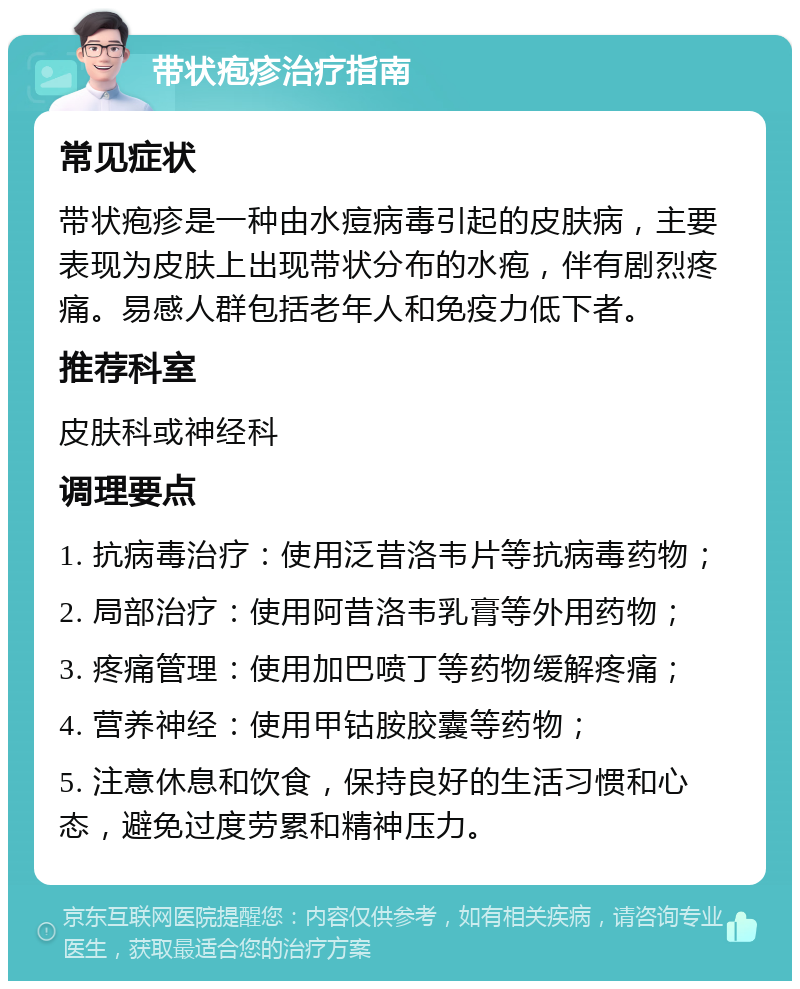 带状疱疹治疗指南 常见症状 带状疱疹是一种由水痘病毒引起的皮肤病，主要表现为皮肤上出现带状分布的水疱，伴有剧烈疼痛。易感人群包括老年人和免疫力低下者。 推荐科室 皮肤科或神经科 调理要点 1. 抗病毒治疗：使用泛昔洛韦片等抗病毒药物； 2. 局部治疗：使用阿昔洛韦乳膏等外用药物； 3. 疼痛管理：使用加巴喷丁等药物缓解疼痛； 4. 营养神经：使用甲钴胺胶囊等药物； 5. 注意休息和饮食，保持良好的生活习惯和心态，避免过度劳累和精神压力。