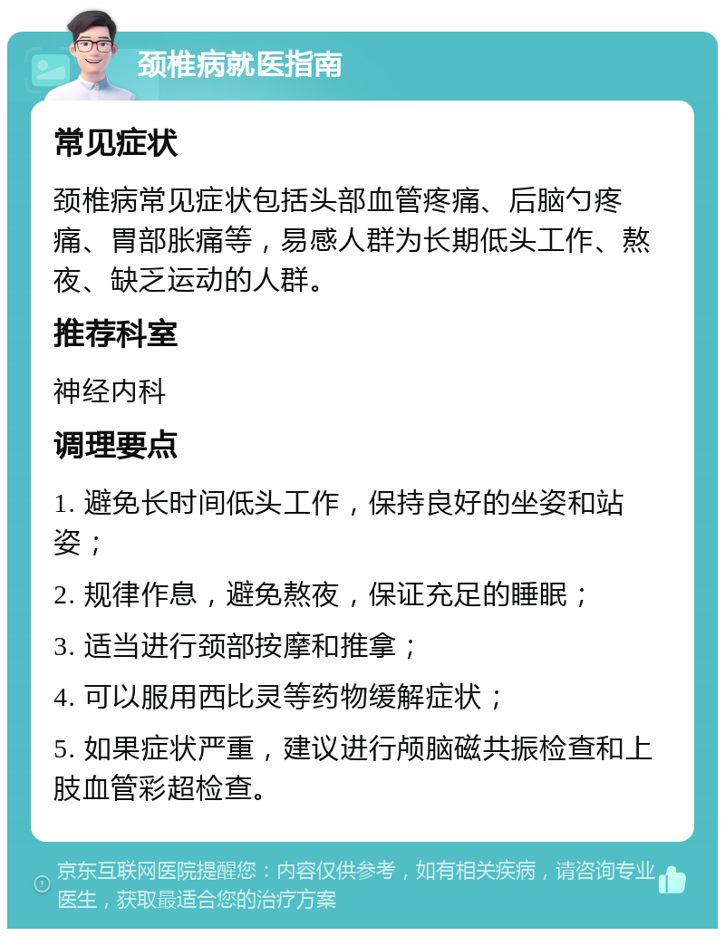 颈椎病就医指南 常见症状 颈椎病常见症状包括头部血管疼痛、后脑勺疼痛、胃部胀痛等，易感人群为长期低头工作、熬夜、缺乏运动的人群。 推荐科室 神经内科 调理要点 1. 避免长时间低头工作，保持良好的坐姿和站姿； 2. 规律作息，避免熬夜，保证充足的睡眠； 3. 适当进行颈部按摩和推拿； 4. 可以服用西比灵等药物缓解症状； 5. 如果症状严重，建议进行颅脑磁共振检查和上肢血管彩超检查。