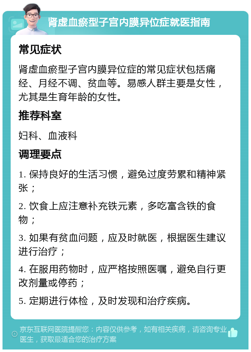 肾虚血瘀型子宫内膜异位症就医指南 常见症状 肾虚血瘀型子宫内膜异位症的常见症状包括痛经、月经不调、贫血等。易感人群主要是女性，尤其是生育年龄的女性。 推荐科室 妇科、血液科 调理要点 1. 保持良好的生活习惯，避免过度劳累和精神紧张； 2. 饮食上应注意补充铁元素，多吃富含铁的食物； 3. 如果有贫血问题，应及时就医，根据医生建议进行治疗； 4. 在服用药物时，应严格按照医嘱，避免自行更改剂量或停药； 5. 定期进行体检，及时发现和治疗疾病。