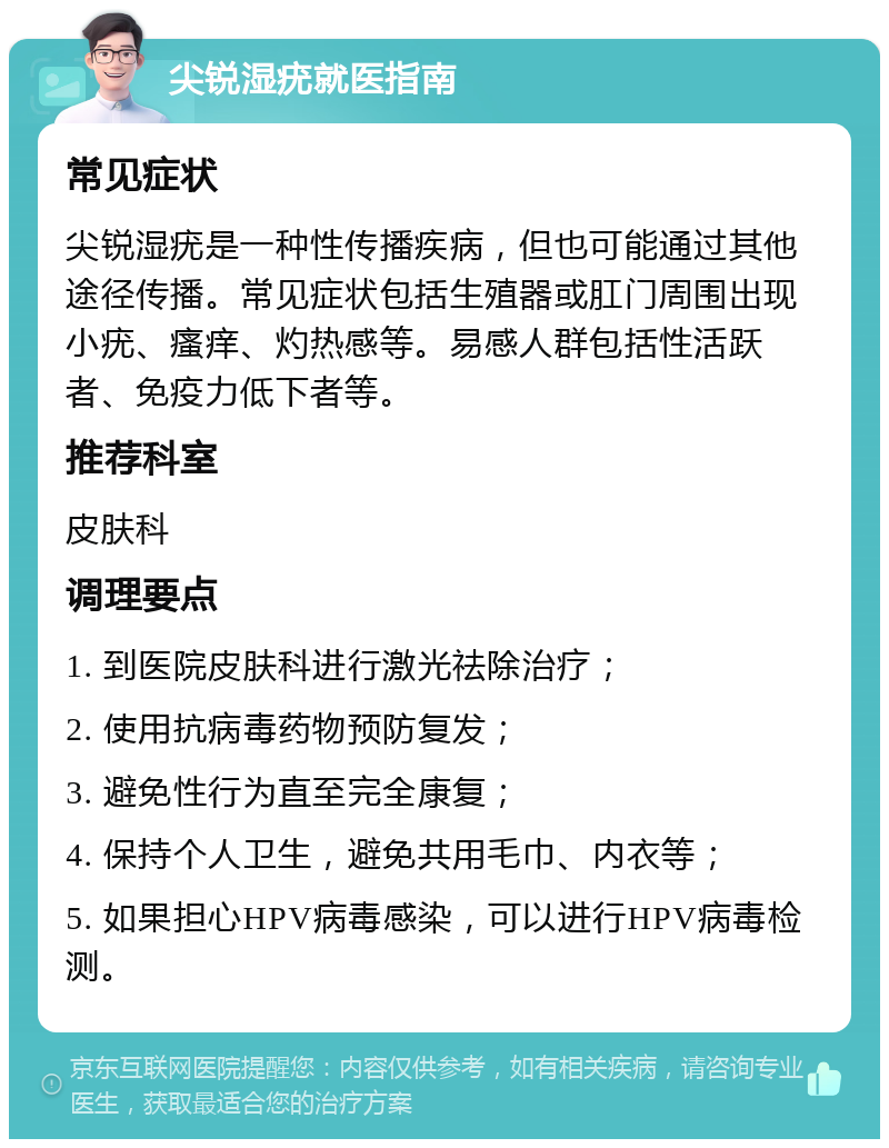 尖锐湿疣就医指南 常见症状 尖锐湿疣是一种性传播疾病，但也可能通过其他途径传播。常见症状包括生殖器或肛门周围出现小疣、瘙痒、灼热感等。易感人群包括性活跃者、免疫力低下者等。 推荐科室 皮肤科 调理要点 1. 到医院皮肤科进行激光祛除治疗； 2. 使用抗病毒药物预防复发； 3. 避免性行为直至完全康复； 4. 保持个人卫生，避免共用毛巾、内衣等； 5. 如果担心HPV病毒感染，可以进行HPV病毒检测。