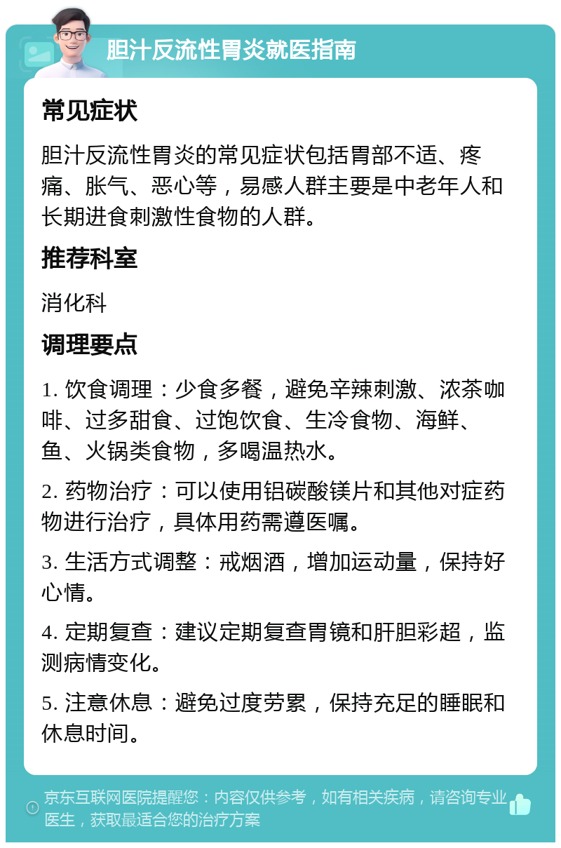 胆汁反流性胃炎就医指南 常见症状 胆汁反流性胃炎的常见症状包括胃部不适、疼痛、胀气、恶心等，易感人群主要是中老年人和长期进食刺激性食物的人群。 推荐科室 消化科 调理要点 1. 饮食调理：少食多餐，避免辛辣刺激、浓茶咖啡、过多甜食、过饱饮食、生冷食物、海鲜、鱼、火锅类食物，多喝温热水。 2. 药物治疗：可以使用铝碳酸镁片和其他对症药物进行治疗，具体用药需遵医嘱。 3. 生活方式调整：戒烟酒，增加运动量，保持好心情。 4. 定期复查：建议定期复查胃镜和肝胆彩超，监测病情变化。 5. 注意休息：避免过度劳累，保持充足的睡眠和休息时间。