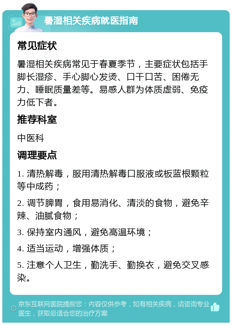 暑湿相关疾病就医指南 常见症状 暑湿相关疾病常见于春夏季节，主要症状包括手脚长湿疹、手心脚心发烫、口干口苦、困倦无力、睡眠质量差等。易感人群为体质虚弱、免疫力低下者。 推荐科室 中医科 调理要点 1. 清热解毒，服用清热解毒口服液或板蓝根颗粒等中成药； 2. 调节脾胃，食用易消化、清淡的食物，避免辛辣、油腻食物； 3. 保持室内通风，避免高温环境； 4. 适当运动，增强体质； 5. 注意个人卫生，勤洗手、勤换衣，避免交叉感染。