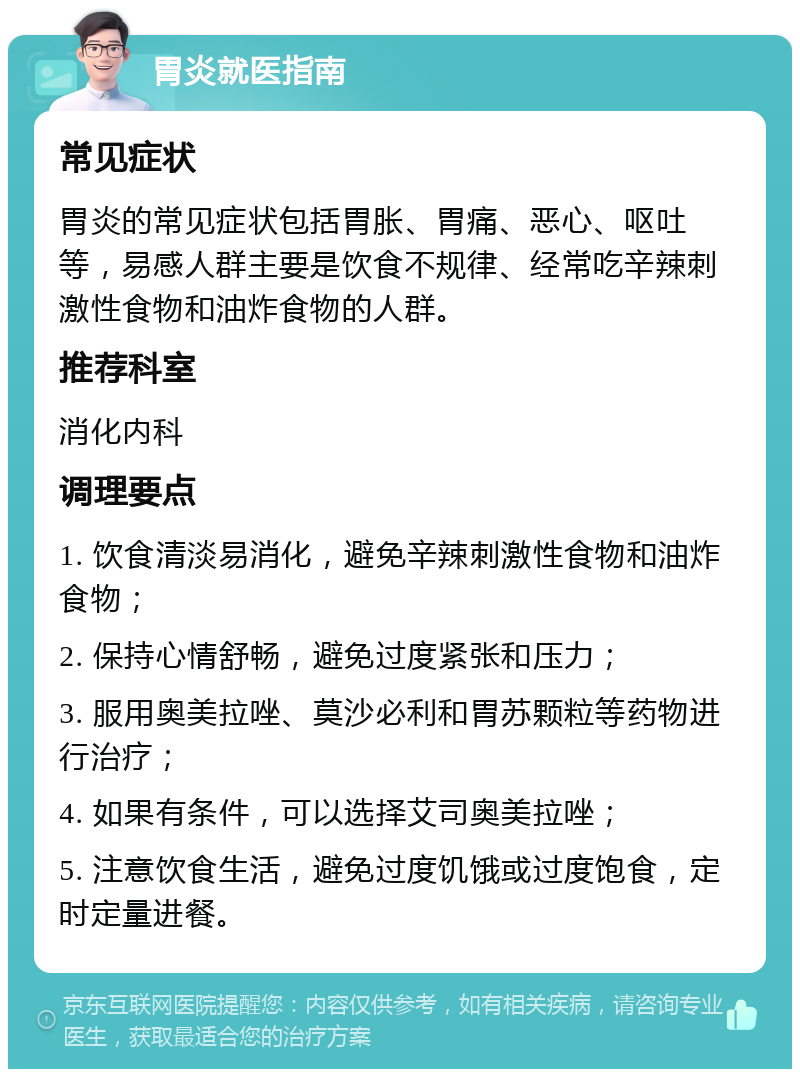 胃炎就医指南 常见症状 胃炎的常见症状包括胃胀、胃痛、恶心、呕吐等，易感人群主要是饮食不规律、经常吃辛辣刺激性食物和油炸食物的人群。 推荐科室 消化内科 调理要点 1. 饮食清淡易消化，避免辛辣刺激性食物和油炸食物； 2. 保持心情舒畅，避免过度紧张和压力； 3. 服用奥美拉唑、莫沙必利和胃苏颗粒等药物进行治疗； 4. 如果有条件，可以选择艾司奥美拉唑； 5. 注意饮食生活，避免过度饥饿或过度饱食，定时定量进餐。