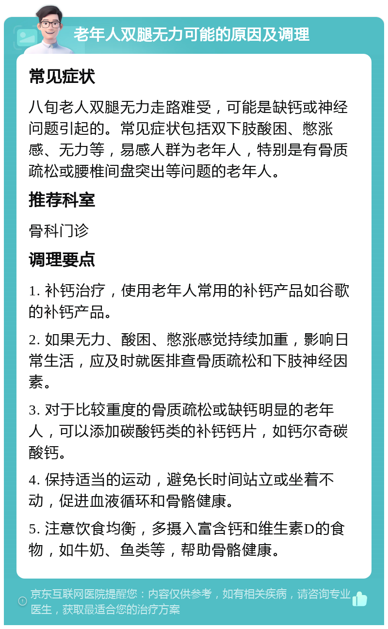 老年人双腿无力可能的原因及调理 常见症状 八旬老人双腿无力走路难受，可能是缺钙或神经问题引起的。常见症状包括双下肢酸困、憋涨感、无力等，易感人群为老年人，特别是有骨质疏松或腰椎间盘突出等问题的老年人。 推荐科室 骨科门诊 调理要点 1. 补钙治疗，使用老年人常用的补钙产品如谷歌的补钙产品。 2. 如果无力、酸困、憋涨感觉持续加重，影响日常生活，应及时就医排查骨质疏松和下肢神经因素。 3. 对于比较重度的骨质疏松或缺钙明显的老年人，可以添加碳酸钙类的补钙钙片，如钙尔奇碳酸钙。 4. 保持适当的运动，避免长时间站立或坐着不动，促进血液循环和骨骼健康。 5. 注意饮食均衡，多摄入富含钙和维生素D的食物，如牛奶、鱼类等，帮助骨骼健康。