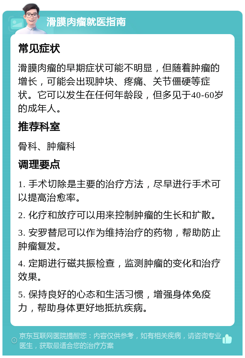 滑膜肉瘤就医指南 常见症状 滑膜肉瘤的早期症状可能不明显，但随着肿瘤的增长，可能会出现肿块、疼痛、关节僵硬等症状。它可以发生在任何年龄段，但多见于40-60岁的成年人。 推荐科室 骨科、肿瘤科 调理要点 1. 手术切除是主要的治疗方法，尽早进行手术可以提高治愈率。 2. 化疗和放疗可以用来控制肿瘤的生长和扩散。 3. 安罗替尼可以作为维持治疗的药物，帮助防止肿瘤复发。 4. 定期进行磁共振检查，监测肿瘤的变化和治疗效果。 5. 保持良好的心态和生活习惯，增强身体免疫力，帮助身体更好地抵抗疾病。