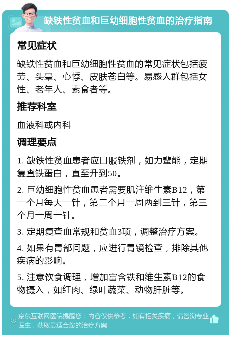 缺铁性贫血和巨幼细胞性贫血的治疗指南 常见症状 缺铁性贫血和巨幼细胞性贫血的常见症状包括疲劳、头晕、心悸、皮肤苍白等。易感人群包括女性、老年人、素食者等。 推荐科室 血液科或内科 调理要点 1. 缺铁性贫血患者应口服铁剂，如力蜚能，定期复查铁蛋白，直至升到50。 2. 巨幼细胞性贫血患者需要肌注维生素B12，第一个月每天一针，第二个月一周两到三针，第三个月一周一针。 3. 定期复查血常规和贫血3项，调整治疗方案。 4. 如果有胃部问题，应进行胃镜检查，排除其他疾病的影响。 5. 注意饮食调理，增加富含铁和维生素B12的食物摄入，如红肉、绿叶蔬菜、动物肝脏等。