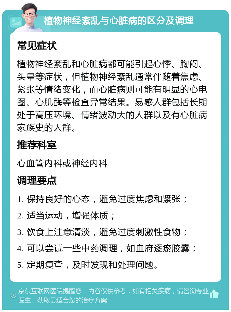 植物神经紊乱与心脏病的区分及调理 常见症状 植物神经紊乱和心脏病都可能引起心悸、胸闷、头晕等症状，但植物神经紊乱通常伴随着焦虑、紧张等情绪变化，而心脏病则可能有明显的心电图、心肌酶等检查异常结果。易感人群包括长期处于高压环境、情绪波动大的人群以及有心脏病家族史的人群。 推荐科室 心血管内科或神经内科 调理要点 1. 保持良好的心态，避免过度焦虑和紧张； 2. 适当运动，增强体质； 3. 饮食上注意清淡，避免过度刺激性食物； 4. 可以尝试一些中药调理，如血府逐瘀胶囊； 5. 定期复查，及时发现和处理问题。