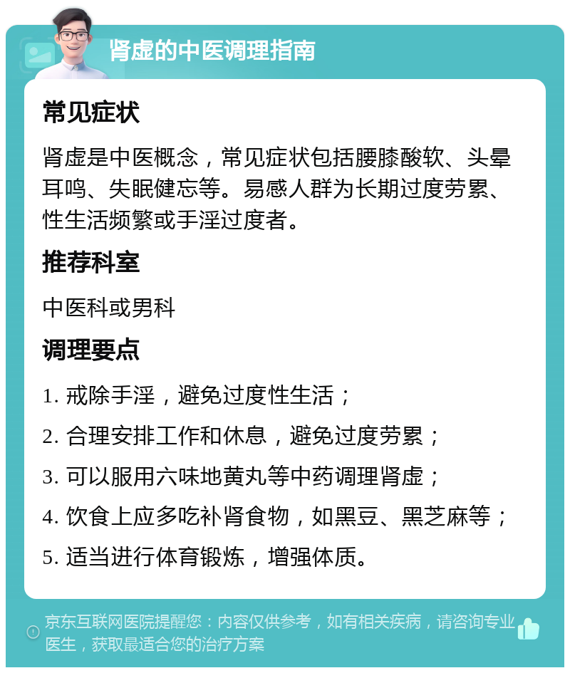 肾虚的中医调理指南 常见症状 肾虚是中医概念，常见症状包括腰膝酸软、头晕耳鸣、失眠健忘等。易感人群为长期过度劳累、性生活频繁或手淫过度者。 推荐科室 中医科或男科 调理要点 1. 戒除手淫，避免过度性生活； 2. 合理安排工作和休息，避免过度劳累； 3. 可以服用六味地黄丸等中药调理肾虚； 4. 饮食上应多吃补肾食物，如黑豆、黑芝麻等； 5. 适当进行体育锻炼，增强体质。