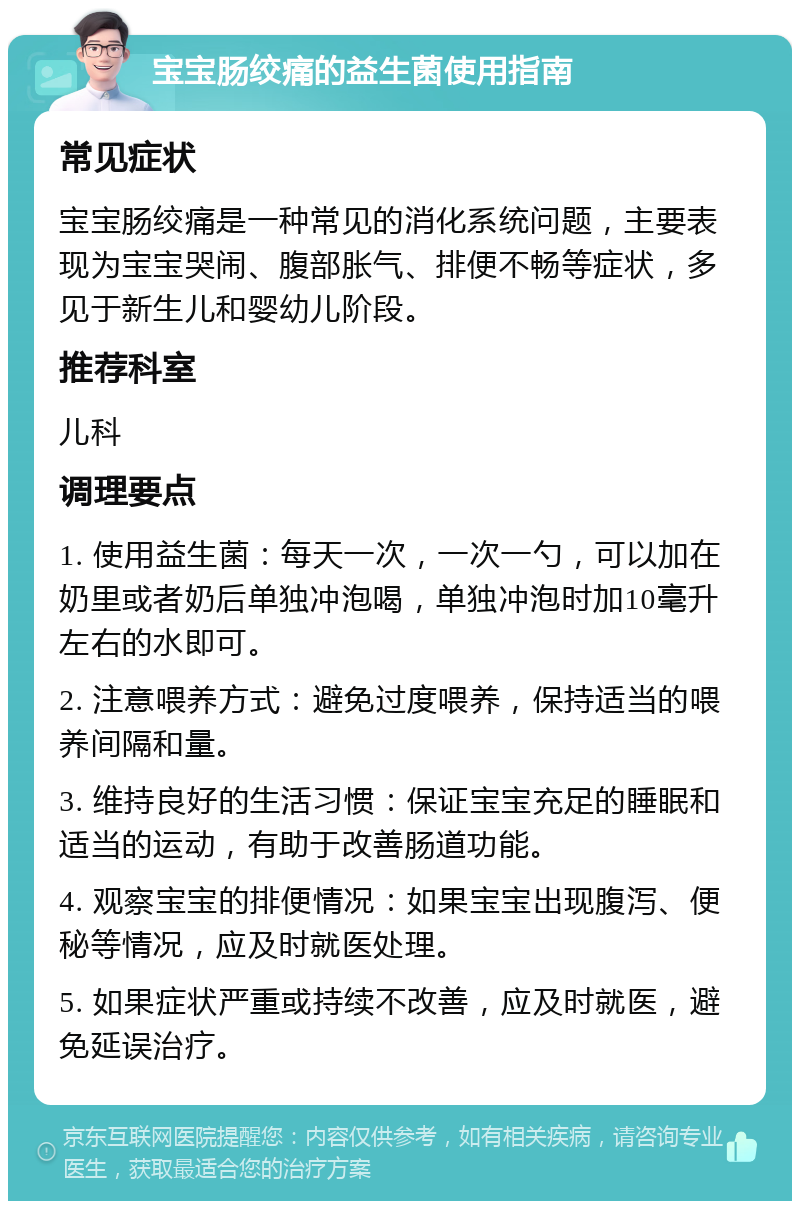 宝宝肠绞痛的益生菌使用指南 常见症状 宝宝肠绞痛是一种常见的消化系统问题，主要表现为宝宝哭闹、腹部胀气、排便不畅等症状，多见于新生儿和婴幼儿阶段。 推荐科室 儿科 调理要点 1. 使用益生菌：每天一次，一次一勺，可以加在奶里或者奶后单独冲泡喝，单独冲泡时加10毫升左右的水即可。 2. 注意喂养方式：避免过度喂养，保持适当的喂养间隔和量。 3. 维持良好的生活习惯：保证宝宝充足的睡眠和适当的运动，有助于改善肠道功能。 4. 观察宝宝的排便情况：如果宝宝出现腹泻、便秘等情况，应及时就医处理。 5. 如果症状严重或持续不改善，应及时就医，避免延误治疗。