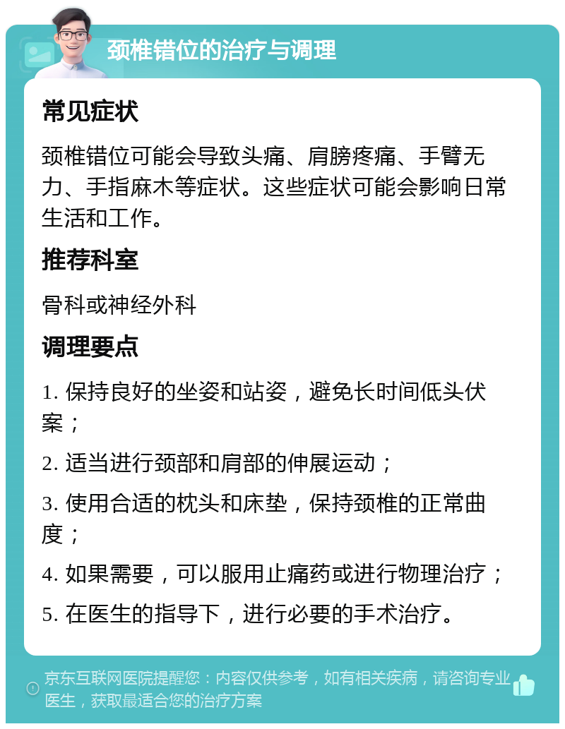 颈椎错位的治疗与调理 常见症状 颈椎错位可能会导致头痛、肩膀疼痛、手臂无力、手指麻木等症状。这些症状可能会影响日常生活和工作。 推荐科室 骨科或神经外科 调理要点 1. 保持良好的坐姿和站姿，避免长时间低头伏案； 2. 适当进行颈部和肩部的伸展运动； 3. 使用合适的枕头和床垫，保持颈椎的正常曲度； 4. 如果需要，可以服用止痛药或进行物理治疗； 5. 在医生的指导下，进行必要的手术治疗。