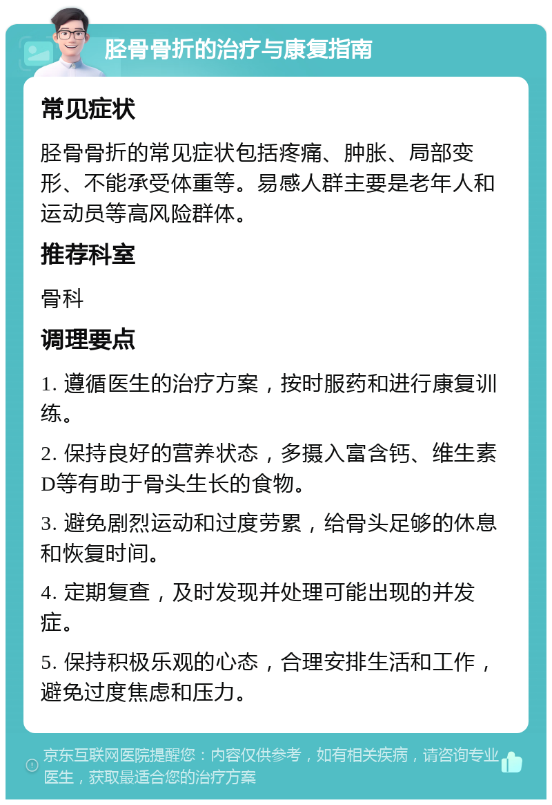 胫骨骨折的治疗与康复指南 常见症状 胫骨骨折的常见症状包括疼痛、肿胀、局部变形、不能承受体重等。易感人群主要是老年人和运动员等高风险群体。 推荐科室 骨科 调理要点 1. 遵循医生的治疗方案，按时服药和进行康复训练。 2. 保持良好的营养状态，多摄入富含钙、维生素D等有助于骨头生长的食物。 3. 避免剧烈运动和过度劳累，给骨头足够的休息和恢复时间。 4. 定期复查，及时发现并处理可能出现的并发症。 5. 保持积极乐观的心态，合理安排生活和工作，避免过度焦虑和压力。