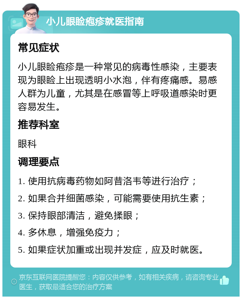 小儿眼睑疱疹就医指南 常见症状 小儿眼睑疱疹是一种常见的病毒性感染，主要表现为眼睑上出现透明小水泡，伴有疼痛感。易感人群为儿童，尤其是在感冒等上呼吸道感染时更容易发生。 推荐科室 眼科 调理要点 1. 使用抗病毒药物如阿昔洛韦等进行治疗； 2. 如果合并细菌感染，可能需要使用抗生素； 3. 保持眼部清洁，避免揉眼； 4. 多休息，增强免疫力； 5. 如果症状加重或出现并发症，应及时就医。