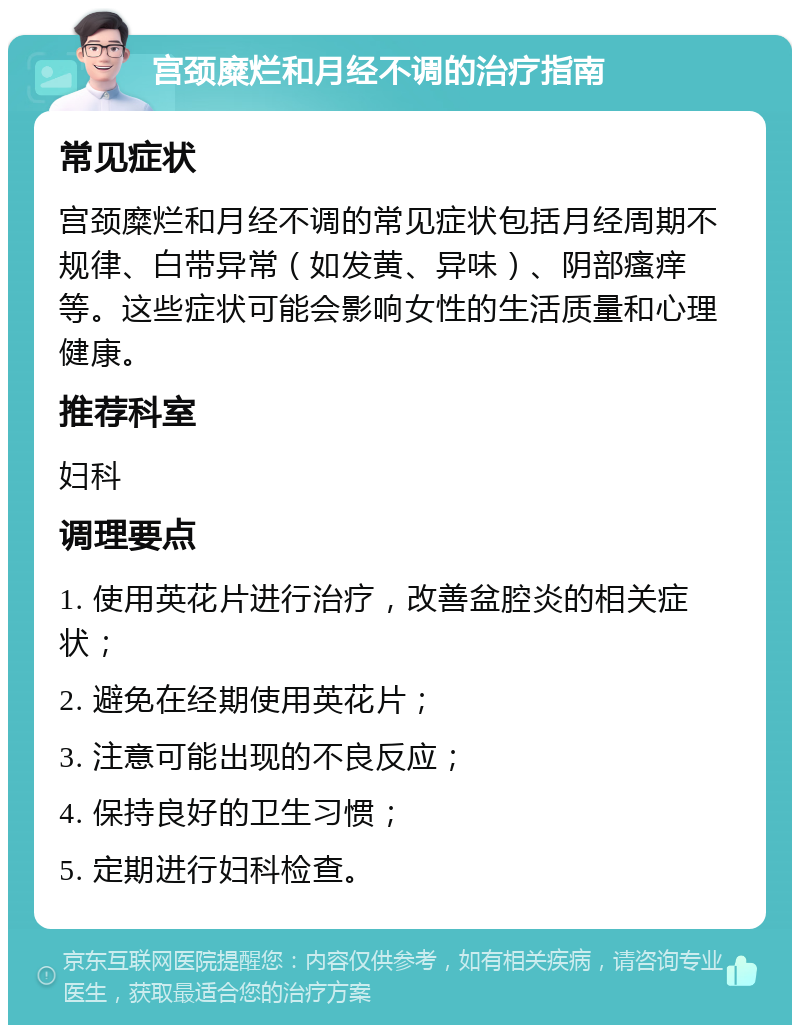 宫颈糜烂和月经不调的治疗指南 常见症状 宫颈糜烂和月经不调的常见症状包括月经周期不规律、白带异常（如发黄、异味）、阴部瘙痒等。这些症状可能会影响女性的生活质量和心理健康。 推荐科室 妇科 调理要点 1. 使用英花片进行治疗，改善盆腔炎的相关症状； 2. 避免在经期使用英花片； 3. 注意可能出现的不良反应； 4. 保持良好的卫生习惯； 5. 定期进行妇科检查。