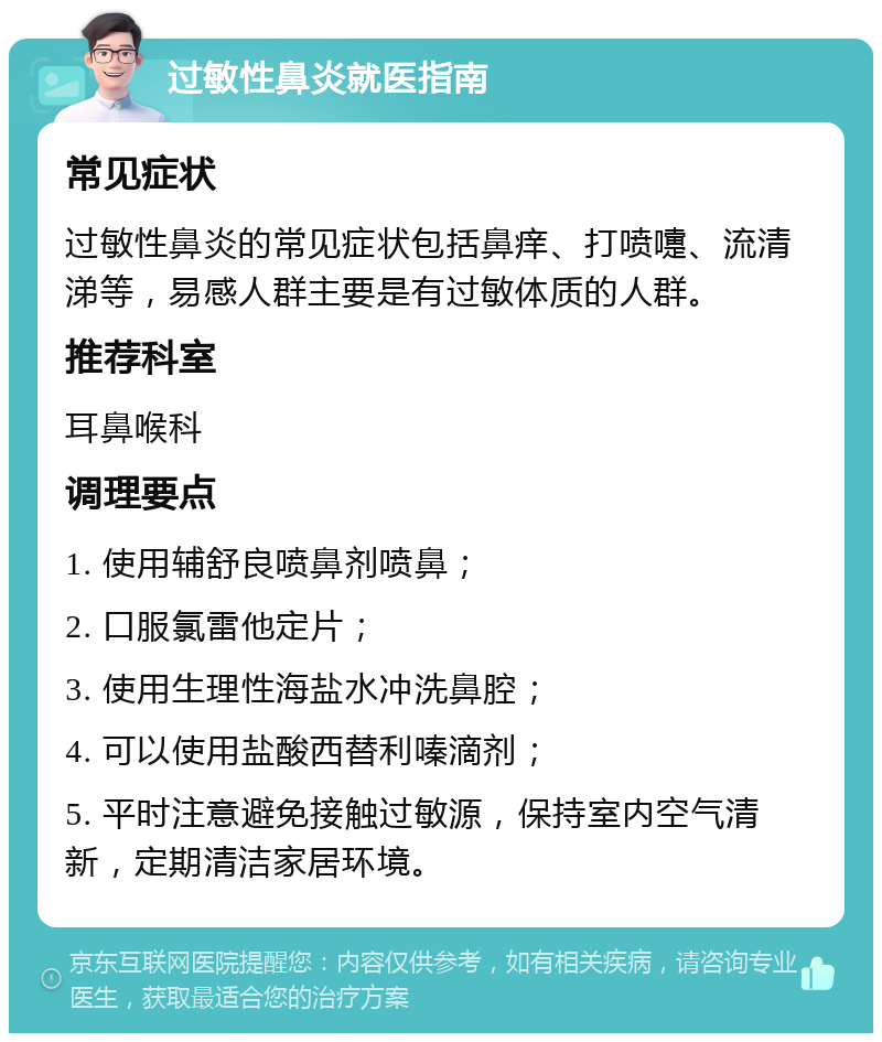 过敏性鼻炎就医指南 常见症状 过敏性鼻炎的常见症状包括鼻痒、打喷嚏、流清涕等，易感人群主要是有过敏体质的人群。 推荐科室 耳鼻喉科 调理要点 1. 使用辅舒良喷鼻剂喷鼻； 2. 口服氯雷他定片； 3. 使用生理性海盐水冲洗鼻腔； 4. 可以使用盐酸西替利嗪滴剂； 5. 平时注意避免接触过敏源，保持室内空气清新，定期清洁家居环境。