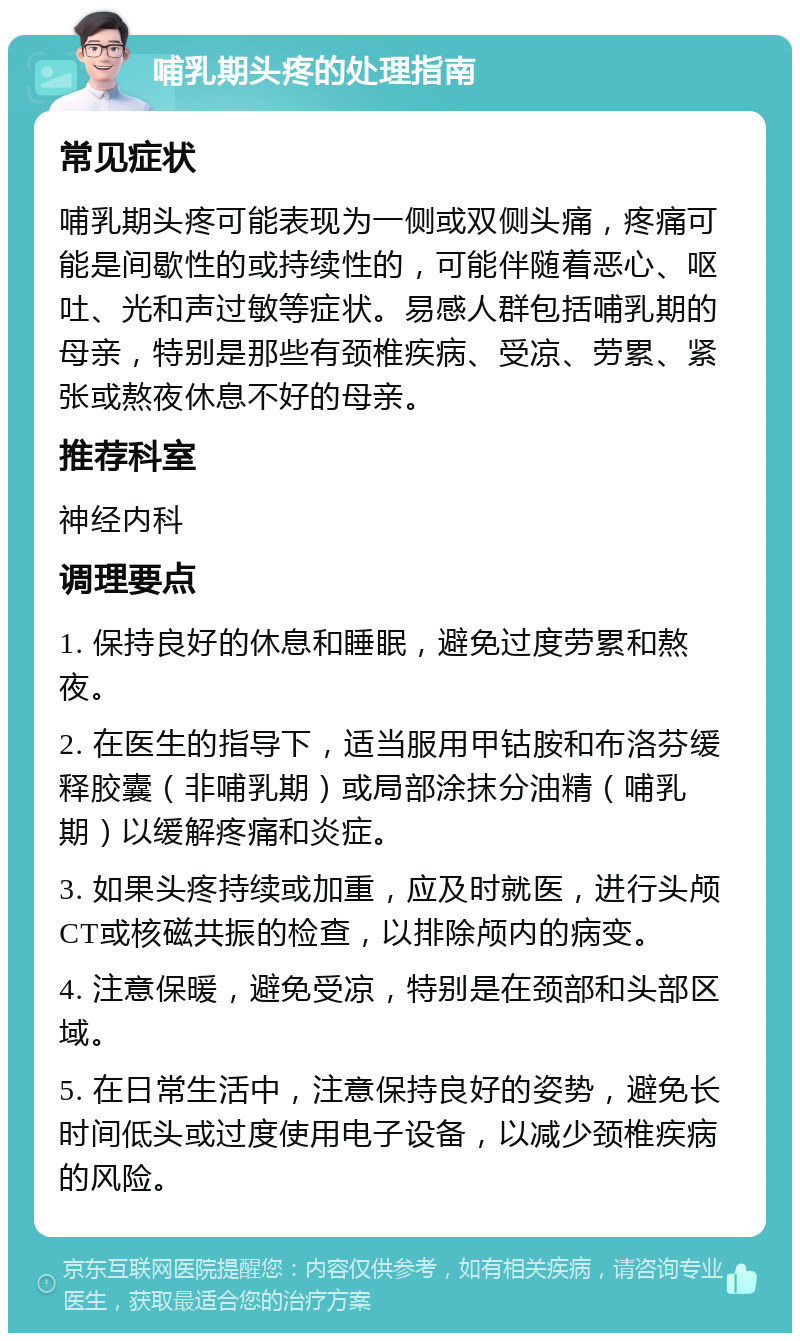 哺乳期头疼的处理指南 常见症状 哺乳期头疼可能表现为一侧或双侧头痛，疼痛可能是间歇性的或持续性的，可能伴随着恶心、呕吐、光和声过敏等症状。易感人群包括哺乳期的母亲，特别是那些有颈椎疾病、受凉、劳累、紧张或熬夜休息不好的母亲。 推荐科室 神经内科 调理要点 1. 保持良好的休息和睡眠，避免过度劳累和熬夜。 2. 在医生的指导下，适当服用甲钴胺和布洛芬缓释胶囊（非哺乳期）或局部涂抹分油精（哺乳期）以缓解疼痛和炎症。 3. 如果头疼持续或加重，应及时就医，进行头颅CT或核磁共振的检查，以排除颅内的病变。 4. 注意保暖，避免受凉，特别是在颈部和头部区域。 5. 在日常生活中，注意保持良好的姿势，避免长时间低头或过度使用电子设备，以减少颈椎疾病的风险。