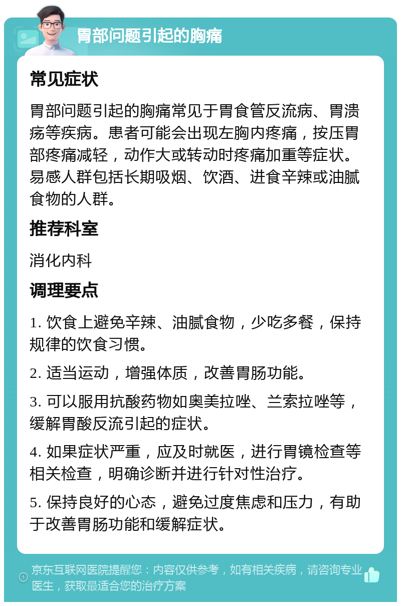 胃部问题引起的胸痛 常见症状 胃部问题引起的胸痛常见于胃食管反流病、胃溃疡等疾病。患者可能会出现左胸内疼痛，按压胃部疼痛减轻，动作大或转动时疼痛加重等症状。易感人群包括长期吸烟、饮酒、进食辛辣或油腻食物的人群。 推荐科室 消化内科 调理要点 1. 饮食上避免辛辣、油腻食物，少吃多餐，保持规律的饮食习惯。 2. 适当运动，增强体质，改善胃肠功能。 3. 可以服用抗酸药物如奥美拉唑、兰索拉唑等，缓解胃酸反流引起的症状。 4. 如果症状严重，应及时就医，进行胃镜检查等相关检查，明确诊断并进行针对性治疗。 5. 保持良好的心态，避免过度焦虑和压力，有助于改善胃肠功能和缓解症状。