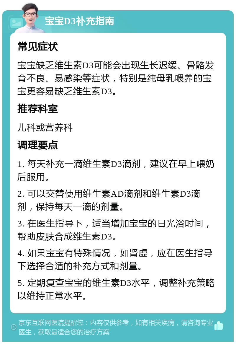 宝宝D3补充指南 常见症状 宝宝缺乏维生素D3可能会出现生长迟缓、骨骼发育不良、易感染等症状，特别是纯母乳喂养的宝宝更容易缺乏维生素D3。 推荐科室 儿科或营养科 调理要点 1. 每天补充一滴维生素D3滴剂，建议在早上喂奶后服用。 2. 可以交替使用维生素AD滴剂和维生素D3滴剂，保持每天一滴的剂量。 3. 在医生指导下，适当增加宝宝的日光浴时间，帮助皮肤合成维生素D3。 4. 如果宝宝有特殊情况，如肾虚，应在医生指导下选择合适的补充方式和剂量。 5. 定期复查宝宝的维生素D3水平，调整补充策略以维持正常水平。