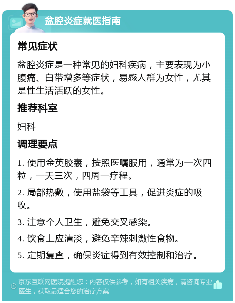 盆腔炎症就医指南 常见症状 盆腔炎症是一种常见的妇科疾病，主要表现为小腹痛、白带增多等症状，易感人群为女性，尤其是性生活活跃的女性。 推荐科室 妇科 调理要点 1. 使用金英胶囊，按照医嘱服用，通常为一次四粒，一天三次，四周一疗程。 2. 局部热敷，使用盐袋等工具，促进炎症的吸收。 3. 注意个人卫生，避免交叉感染。 4. 饮食上应清淡，避免辛辣刺激性食物。 5. 定期复查，确保炎症得到有效控制和治疗。