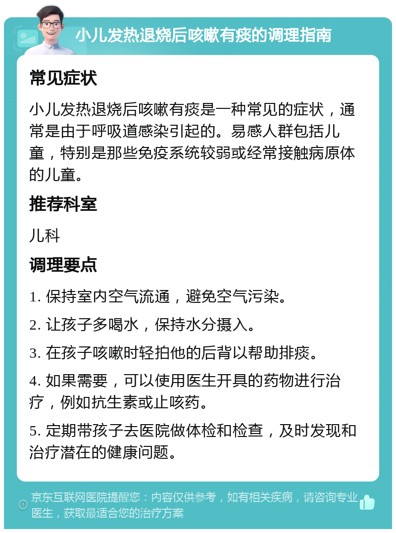 小儿发热退烧后咳嗽有痰的调理指南 常见症状 小儿发热退烧后咳嗽有痰是一种常见的症状，通常是由于呼吸道感染引起的。易感人群包括儿童，特别是那些免疫系统较弱或经常接触病原体的儿童。 推荐科室 儿科 调理要点 1. 保持室内空气流通，避免空气污染。 2. 让孩子多喝水，保持水分摄入。 3. 在孩子咳嗽时轻拍他的后背以帮助排痰。 4. 如果需要，可以使用医生开具的药物进行治疗，例如抗生素或止咳药。 5. 定期带孩子去医院做体检和检查，及时发现和治疗潜在的健康问题。