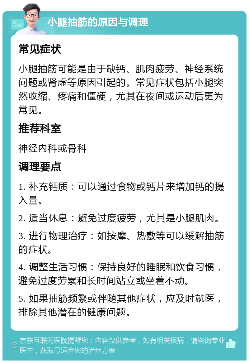 小腿抽筋的原因与调理 常见症状 小腿抽筋可能是由于缺钙、肌肉疲劳、神经系统问题或肾虚等原因引起的。常见症状包括小腿突然收缩、疼痛和僵硬，尤其在夜间或运动后更为常见。 推荐科室 神经内科或骨科 调理要点 1. 补充钙质：可以通过食物或钙片来增加钙的摄入量。 2. 适当休息：避免过度疲劳，尤其是小腿肌肉。 3. 进行物理治疗：如按摩、热敷等可以缓解抽筋的症状。 4. 调整生活习惯：保持良好的睡眠和饮食习惯，避免过度劳累和长时间站立或坐着不动。 5. 如果抽筋频繁或伴随其他症状，应及时就医，排除其他潜在的健康问题。