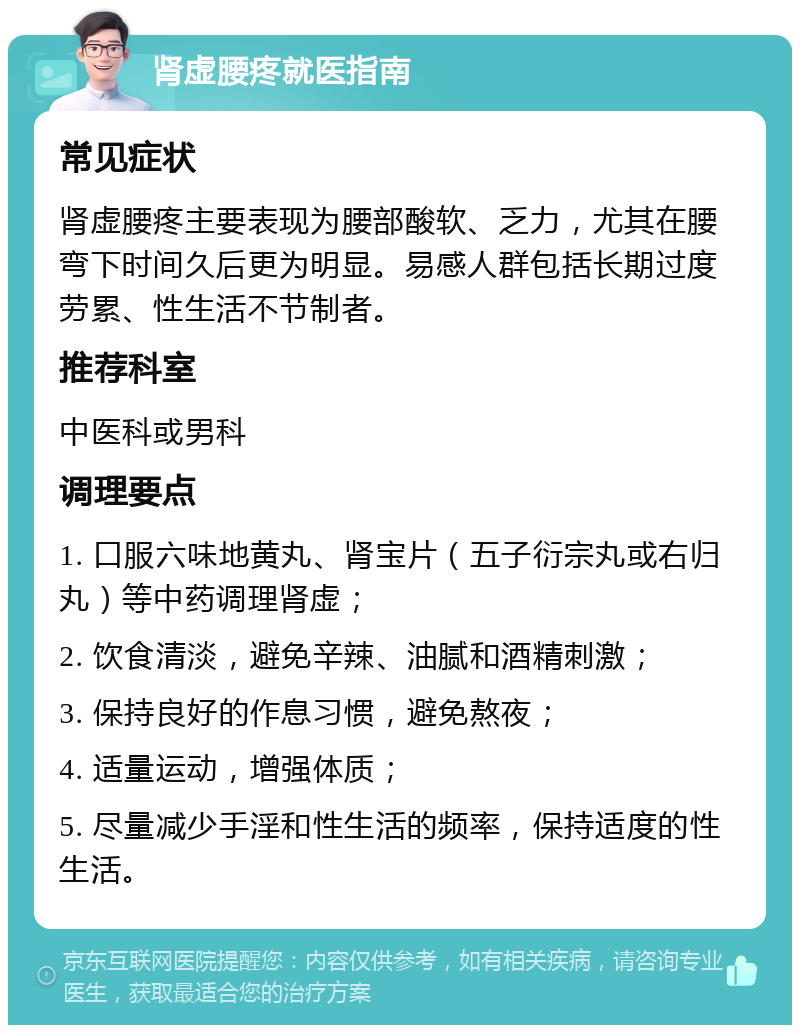 肾虚腰疼就医指南 常见症状 肾虚腰疼主要表现为腰部酸软、乏力，尤其在腰弯下时间久后更为明显。易感人群包括长期过度劳累、性生活不节制者。 推荐科室 中医科或男科 调理要点 1. 口服六味地黄丸、肾宝片（五子衍宗丸或右归丸）等中药调理肾虚； 2. 饮食清淡，避免辛辣、油腻和酒精刺激； 3. 保持良好的作息习惯，避免熬夜； 4. 适量运动，增强体质； 5. 尽量减少手淫和性生活的频率，保持适度的性生活。