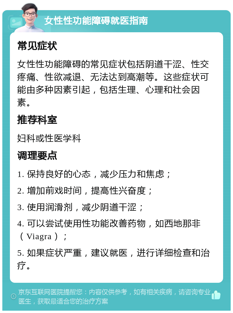 女性性功能障碍就医指南 常见症状 女性性功能障碍的常见症状包括阴道干涩、性交疼痛、性欲减退、无法达到高潮等。这些症状可能由多种因素引起，包括生理、心理和社会因素。 推荐科室 妇科或性医学科 调理要点 1. 保持良好的心态，减少压力和焦虑； 2. 增加前戏时间，提高性兴奋度； 3. 使用润滑剂，减少阴道干涩； 4. 可以尝试使用性功能改善药物，如西地那非（Viagra）； 5. 如果症状严重，建议就医，进行详细检查和治疗。