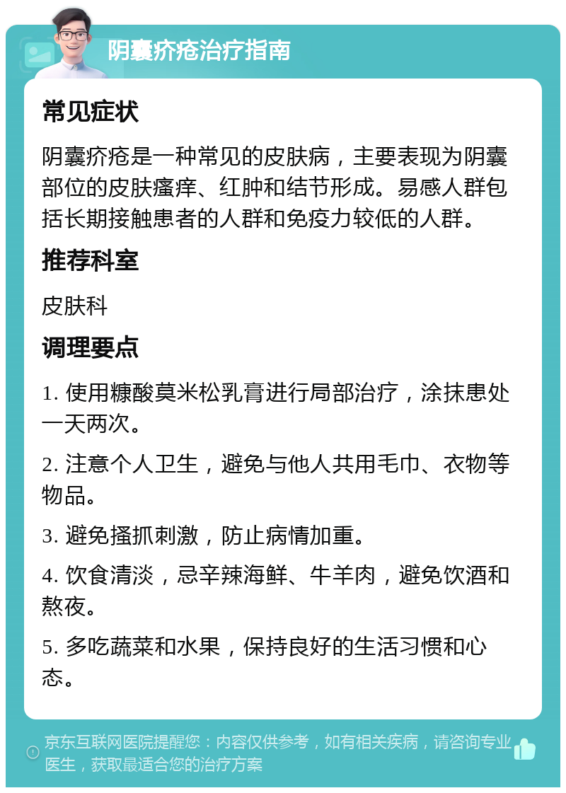 阴囊疥疮治疗指南 常见症状 阴囊疥疮是一种常见的皮肤病，主要表现为阴囊部位的皮肤瘙痒、红肿和结节形成。易感人群包括长期接触患者的人群和免疫力较低的人群。 推荐科室 皮肤科 调理要点 1. 使用糠酸莫米松乳膏进行局部治疗，涂抹患处一天两次。 2. 注意个人卫生，避免与他人共用毛巾、衣物等物品。 3. 避免搔抓刺激，防止病情加重。 4. 饮食清淡，忌辛辣海鲜、牛羊肉，避免饮酒和熬夜。 5. 多吃蔬菜和水果，保持良好的生活习惯和心态。