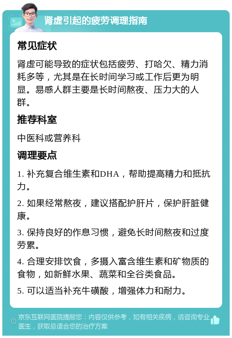 肾虚引起的疲劳调理指南 常见症状 肾虚可能导致的症状包括疲劳、打哈欠、精力消耗多等，尤其是在长时间学习或工作后更为明显。易感人群主要是长时间熬夜、压力大的人群。 推荐科室 中医科或营养科 调理要点 1. 补充复合维生素和DHA，帮助提高精力和抵抗力。 2. 如果经常熬夜，建议搭配护肝片，保护肝脏健康。 3. 保持良好的作息习惯，避免长时间熬夜和过度劳累。 4. 合理安排饮食，多摄入富含维生素和矿物质的食物，如新鲜水果、蔬菜和全谷类食品。 5. 可以适当补充牛磺酸，增强体力和耐力。