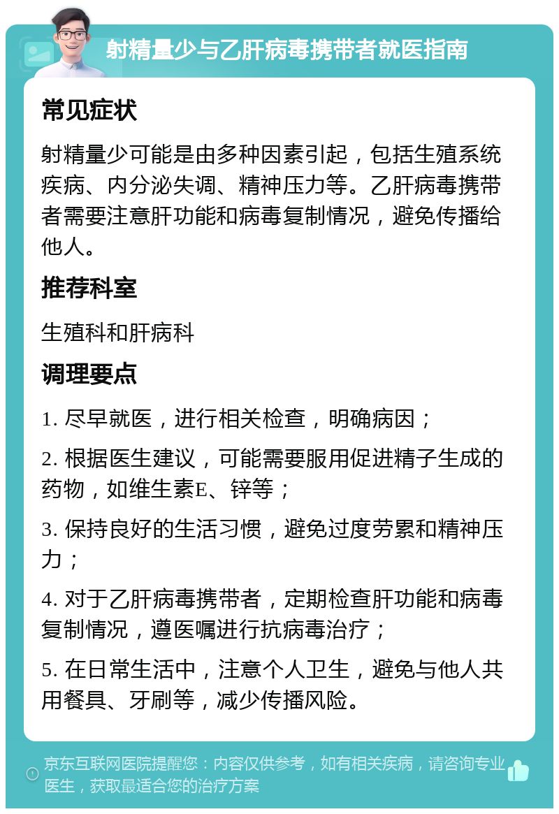 射精量少与乙肝病毒携带者就医指南 常见症状 射精量少可能是由多种因素引起，包括生殖系统疾病、内分泌失调、精神压力等。乙肝病毒携带者需要注意肝功能和病毒复制情况，避免传播给他人。 推荐科室 生殖科和肝病科 调理要点 1. 尽早就医，进行相关检查，明确病因； 2. 根据医生建议，可能需要服用促进精子生成的药物，如维生素E、锌等； 3. 保持良好的生活习惯，避免过度劳累和精神压力； 4. 对于乙肝病毒携带者，定期检查肝功能和病毒复制情况，遵医嘱进行抗病毒治疗； 5. 在日常生活中，注意个人卫生，避免与他人共用餐具、牙刷等，减少传播风险。