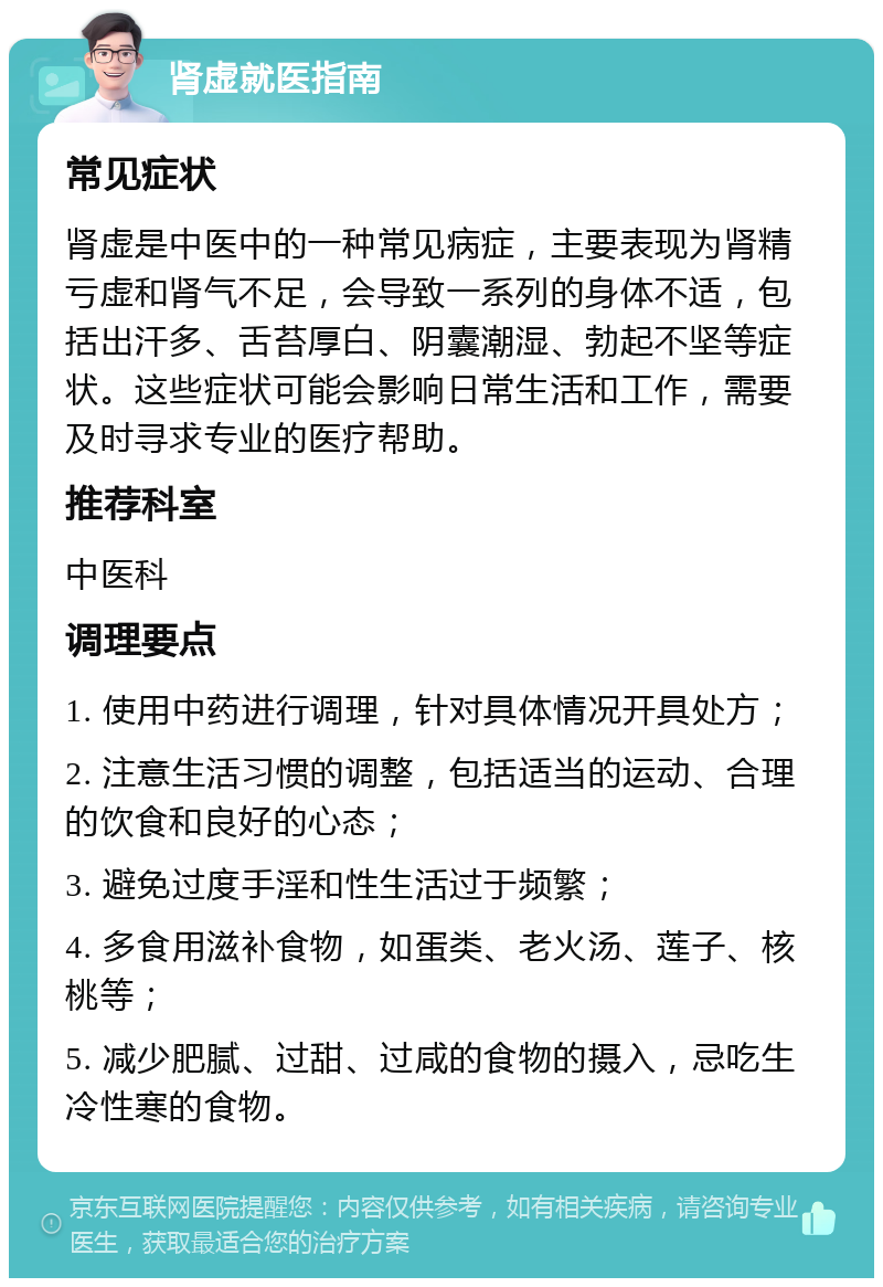 肾虚就医指南 常见症状 肾虚是中医中的一种常见病症，主要表现为肾精亏虚和肾气不足，会导致一系列的身体不适，包括出汗多、舌苔厚白、阴囊潮湿、勃起不坚等症状。这些症状可能会影响日常生活和工作，需要及时寻求专业的医疗帮助。 推荐科室 中医科 调理要点 1. 使用中药进行调理，针对具体情况开具处方； 2. 注意生活习惯的调整，包括适当的运动、合理的饮食和良好的心态； 3. 避免过度手淫和性生活过于频繁； 4. 多食用滋补食物，如蛋类、老火汤、莲子、核桃等； 5. 减少肥腻、过甜、过咸的食物的摄入，忌吃生冷性寒的食物。