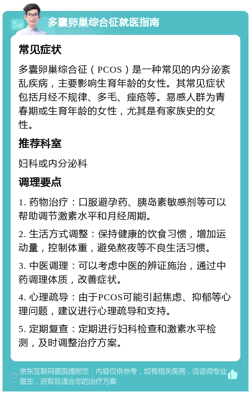 多囊卵巢综合征就医指南 常见症状 多囊卵巢综合征（PCOS）是一种常见的内分泌紊乱疾病，主要影响生育年龄的女性。其常见症状包括月经不规律、多毛、痤疮等。易感人群为青春期或生育年龄的女性，尤其是有家族史的女性。 推荐科室 妇科或内分泌科 调理要点 1. 药物治疗：口服避孕药、胰岛素敏感剂等可以帮助调节激素水平和月经周期。 2. 生活方式调整：保持健康的饮食习惯，增加运动量，控制体重，避免熬夜等不良生活习惯。 3. 中医调理：可以考虑中医的辨证施治，通过中药调理体质，改善症状。 4. 心理疏导：由于PCOS可能引起焦虑、抑郁等心理问题，建议进行心理疏导和支持。 5. 定期复查：定期进行妇科检查和激素水平检测，及时调整治疗方案。