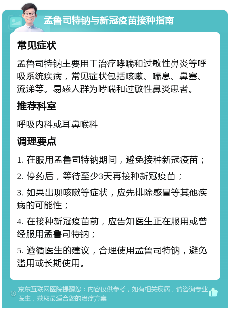 孟鲁司特钠与新冠疫苗接种指南 常见症状 孟鲁司特钠主要用于治疗哮喘和过敏性鼻炎等呼吸系统疾病，常见症状包括咳嗽、喘息、鼻塞、流涕等。易感人群为哮喘和过敏性鼻炎患者。 推荐科室 呼吸内科或耳鼻喉科 调理要点 1. 在服用孟鲁司特钠期间，避免接种新冠疫苗； 2. 停药后，等待至少3天再接种新冠疫苗； 3. 如果出现咳嗽等症状，应先排除感冒等其他疾病的可能性； 4. 在接种新冠疫苗前，应告知医生正在服用或曾经服用孟鲁司特钠； 5. 遵循医生的建议，合理使用孟鲁司特钠，避免滥用或长期使用。