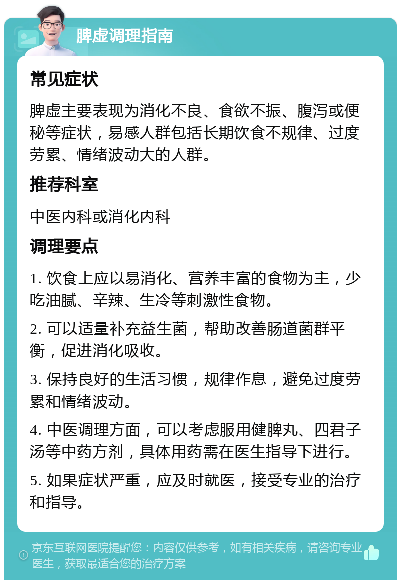 脾虚调理指南 常见症状 脾虚主要表现为消化不良、食欲不振、腹泻或便秘等症状，易感人群包括长期饮食不规律、过度劳累、情绪波动大的人群。 推荐科室 中医内科或消化内科 调理要点 1. 饮食上应以易消化、营养丰富的食物为主，少吃油腻、辛辣、生冷等刺激性食物。 2. 可以适量补充益生菌，帮助改善肠道菌群平衡，促进消化吸收。 3. 保持良好的生活习惯，规律作息，避免过度劳累和情绪波动。 4. 中医调理方面，可以考虑服用健脾丸、四君子汤等中药方剂，具体用药需在医生指导下进行。 5. 如果症状严重，应及时就医，接受专业的治疗和指导。