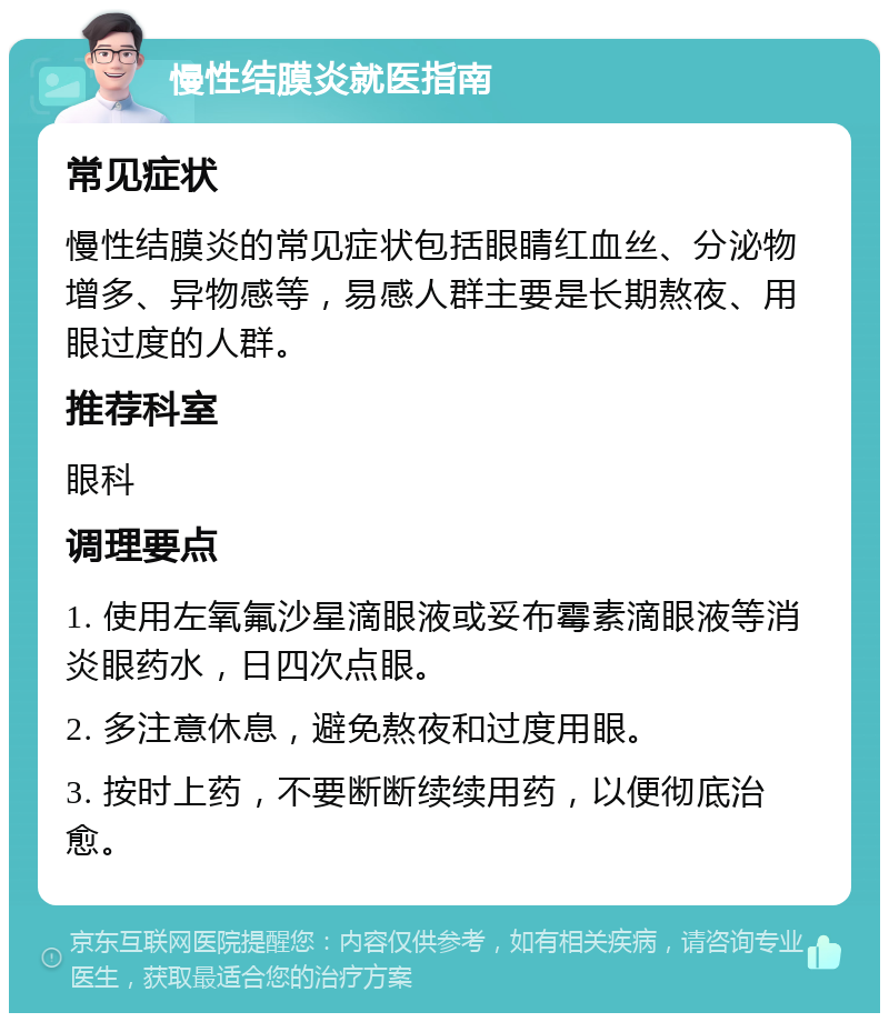 慢性结膜炎就医指南 常见症状 慢性结膜炎的常见症状包括眼睛红血丝、分泌物增多、异物感等，易感人群主要是长期熬夜、用眼过度的人群。 推荐科室 眼科 调理要点 1. 使用左氧氟沙星滴眼液或妥布霉素滴眼液等消炎眼药水，日四次点眼。 2. 多注意休息，避免熬夜和过度用眼。 3. 按时上药，不要断断续续用药，以便彻底治愈。