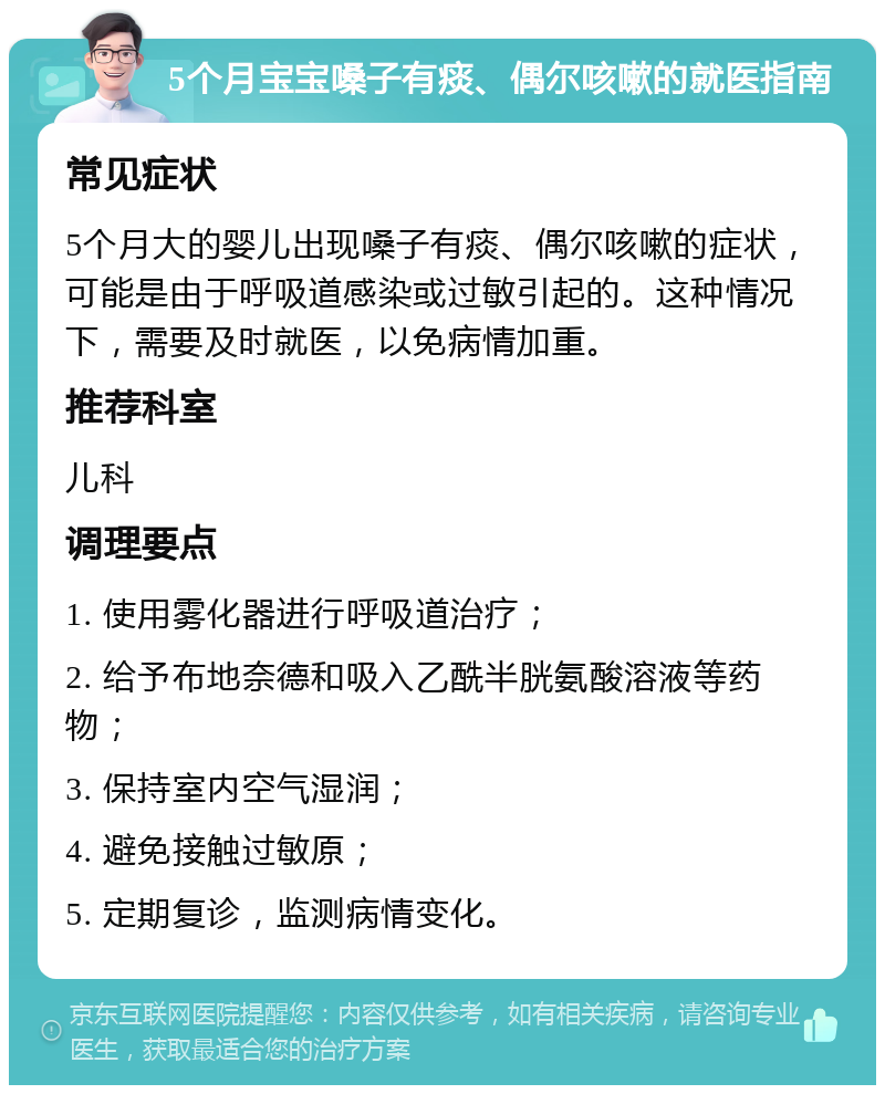 5个月宝宝嗓子有痰、偶尔咳嗽的就医指南 常见症状 5个月大的婴儿出现嗓子有痰、偶尔咳嗽的症状，可能是由于呼吸道感染或过敏引起的。这种情况下，需要及时就医，以免病情加重。 推荐科室 儿科 调理要点 1. 使用雾化器进行呼吸道治疗； 2. 给予布地奈德和吸入乙酰半胱氨酸溶液等药物； 3. 保持室内空气湿润； 4. 避免接触过敏原； 5. 定期复诊，监测病情变化。