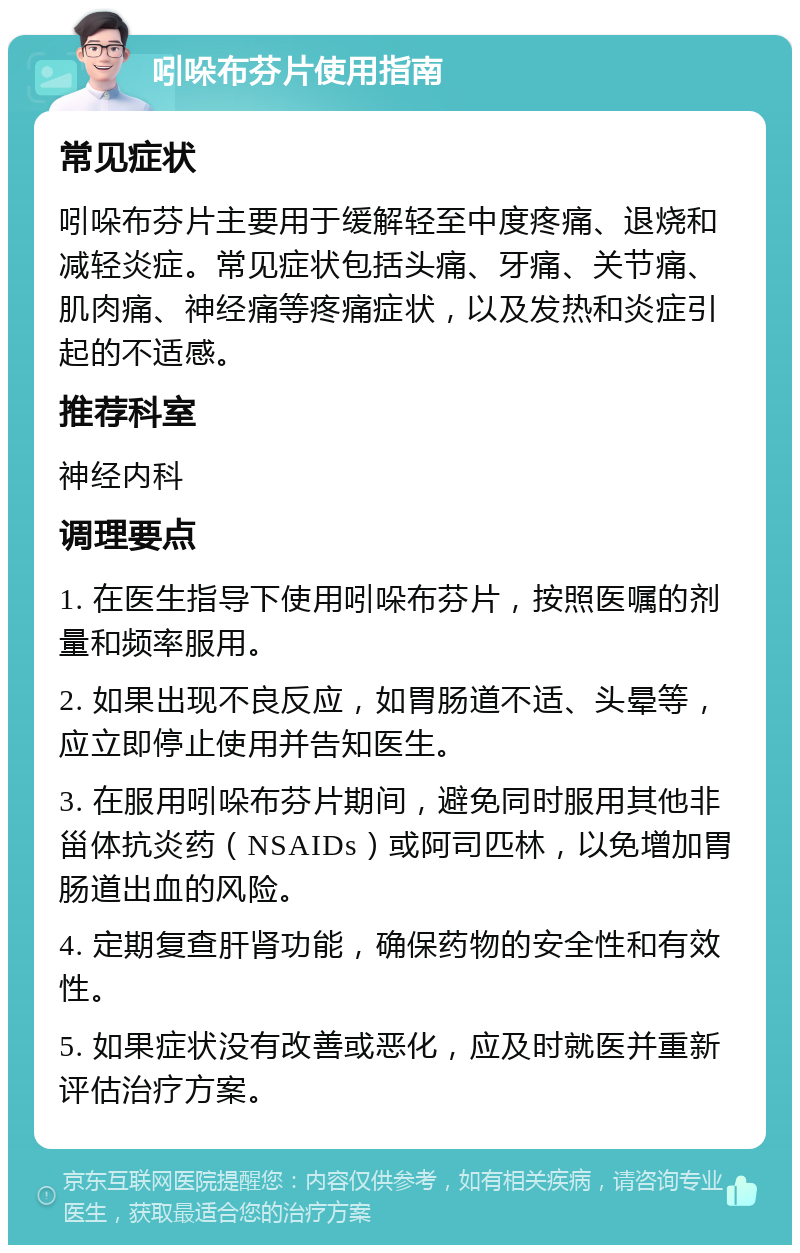 吲哚布芬片使用指南 常见症状 吲哚布芬片主要用于缓解轻至中度疼痛、退烧和减轻炎症。常见症状包括头痛、牙痛、关节痛、肌肉痛、神经痛等疼痛症状，以及发热和炎症引起的不适感。 推荐科室 神经内科 调理要点 1. 在医生指导下使用吲哚布芬片，按照医嘱的剂量和频率服用。 2. 如果出现不良反应，如胃肠道不适、头晕等，应立即停止使用并告知医生。 3. 在服用吲哚布芬片期间，避免同时服用其他非甾体抗炎药（NSAIDs）或阿司匹林，以免增加胃肠道出血的风险。 4. 定期复查肝肾功能，确保药物的安全性和有效性。 5. 如果症状没有改善或恶化，应及时就医并重新评估治疗方案。