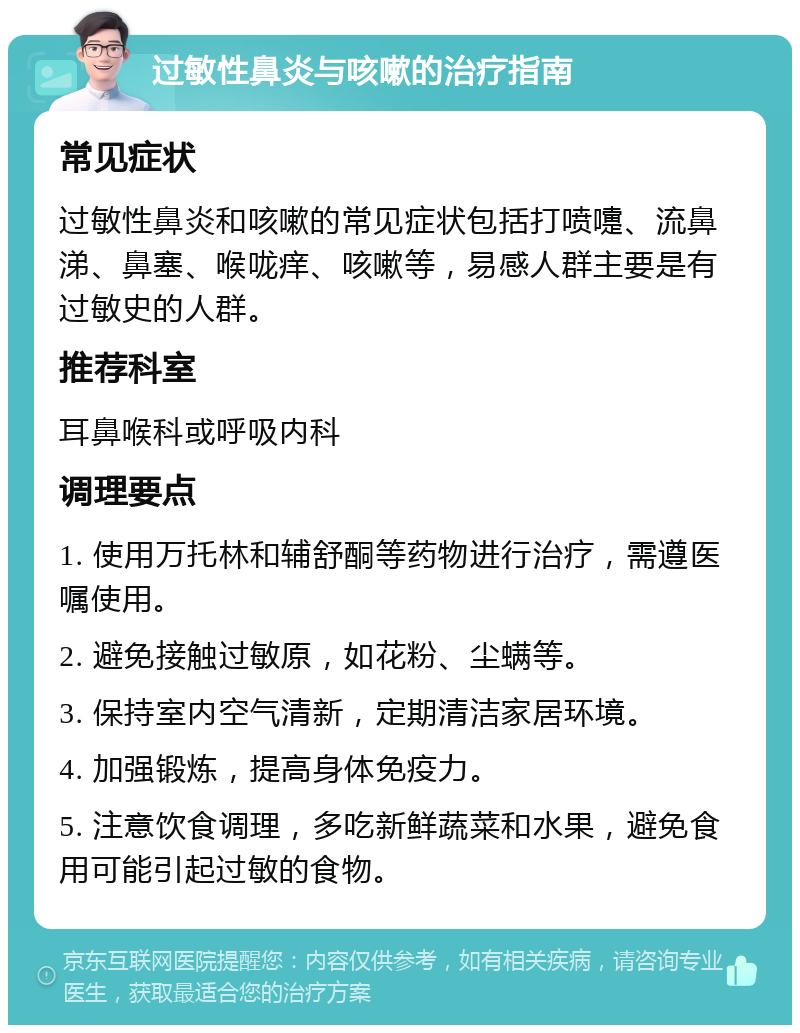 过敏性鼻炎与咳嗽的治疗指南 常见症状 过敏性鼻炎和咳嗽的常见症状包括打喷嚏、流鼻涕、鼻塞、喉咙痒、咳嗽等，易感人群主要是有过敏史的人群。 推荐科室 耳鼻喉科或呼吸内科 调理要点 1. 使用万托林和辅舒酮等药物进行治疗，需遵医嘱使用。 2. 避免接触过敏原，如花粉、尘螨等。 3. 保持室内空气清新，定期清洁家居环境。 4. 加强锻炼，提高身体免疫力。 5. 注意饮食调理，多吃新鲜蔬菜和水果，避免食用可能引起过敏的食物。