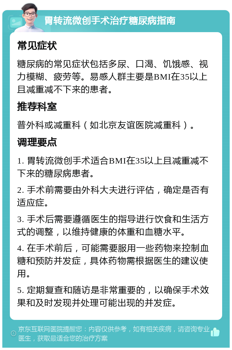 胃转流微创手术治疗糖尿病指南 常见症状 糖尿病的常见症状包括多尿、口渴、饥饿感、视力模糊、疲劳等。易感人群主要是BMI在35以上且减重减不下来的患者。 推荐科室 普外科或减重科（如北京友谊医院减重科）。 调理要点 1. 胃转流微创手术适合BMI在35以上且减重减不下来的糖尿病患者。 2. 手术前需要由外科大夫进行评估，确定是否有适应症。 3. 手术后需要遵循医生的指导进行饮食和生活方式的调整，以维持健康的体重和血糖水平。 4. 在手术前后，可能需要服用一些药物来控制血糖和预防并发症，具体药物需根据医生的建议使用。 5. 定期复查和随访是非常重要的，以确保手术效果和及时发现并处理可能出现的并发症。