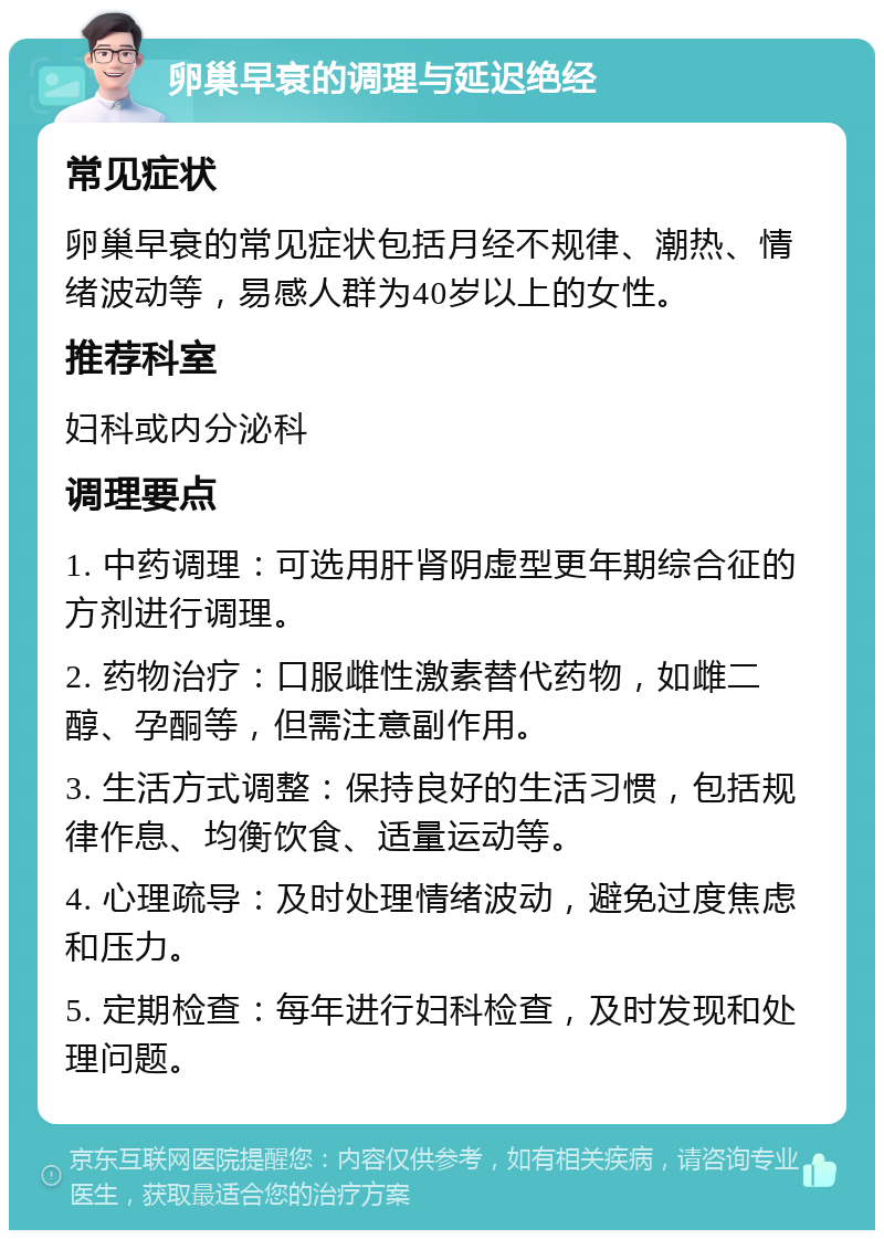 卵巢早衰的调理与延迟绝经 常见症状 卵巢早衰的常见症状包括月经不规律、潮热、情绪波动等，易感人群为40岁以上的女性。 推荐科室 妇科或内分泌科 调理要点 1. 中药调理：可选用肝肾阴虚型更年期综合征的方剂进行调理。 2. 药物治疗：口服雌性激素替代药物，如雌二醇、孕酮等，但需注意副作用。 3. 生活方式调整：保持良好的生活习惯，包括规律作息、均衡饮食、适量运动等。 4. 心理疏导：及时处理情绪波动，避免过度焦虑和压力。 5. 定期检查：每年进行妇科检查，及时发现和处理问题。