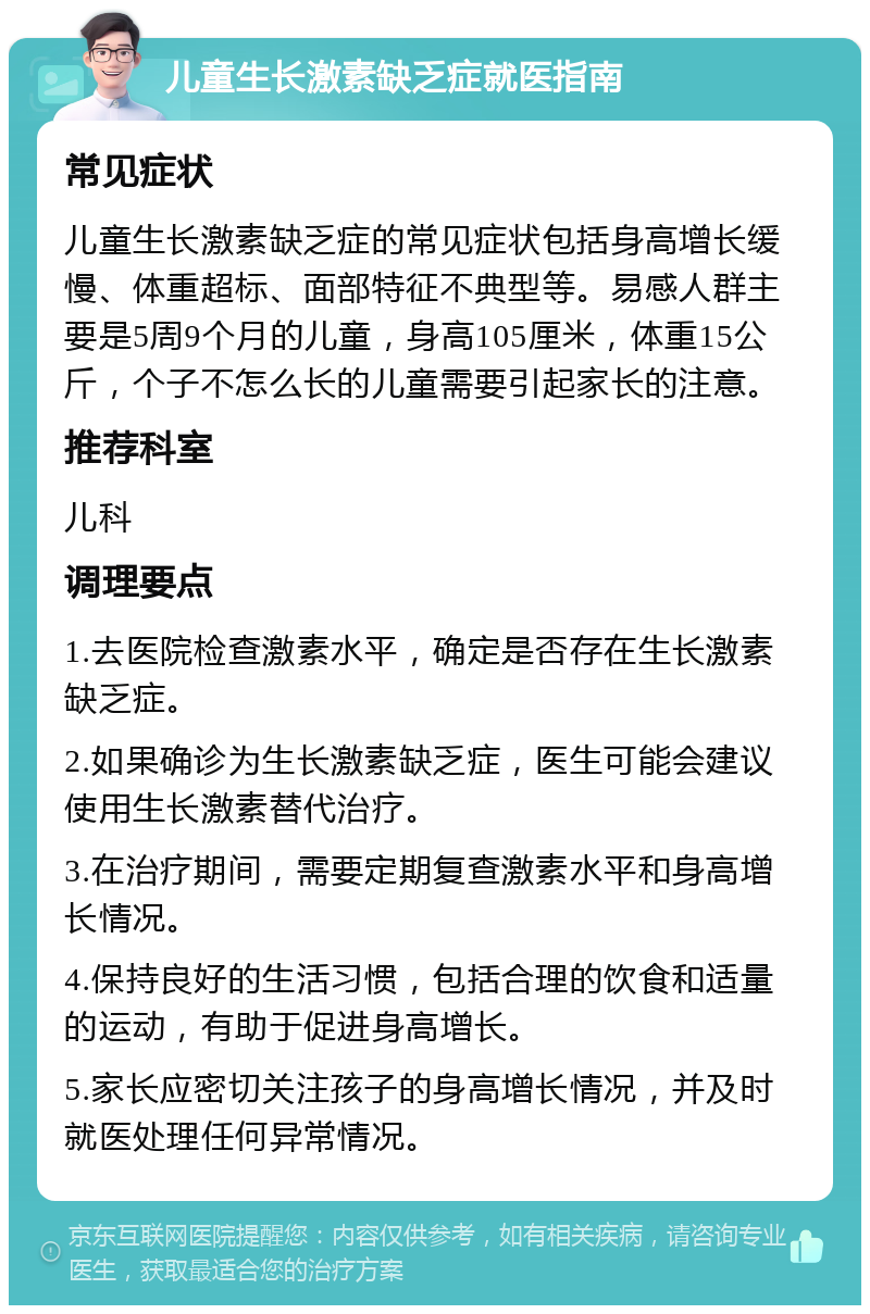 儿童生长激素缺乏症就医指南 常见症状 儿童生长激素缺乏症的常见症状包括身高增长缓慢、体重超标、面部特征不典型等。易感人群主要是5周9个月的儿童，身高105厘米，体重15公斤，个子不怎么长的儿童需要引起家长的注意。 推荐科室 儿科 调理要点 1.去医院检查激素水平，确定是否存在生长激素缺乏症。 2.如果确诊为生长激素缺乏症，医生可能会建议使用生长激素替代治疗。 3.在治疗期间，需要定期复查激素水平和身高增长情况。 4.保持良好的生活习惯，包括合理的饮食和适量的运动，有助于促进身高增长。 5.家长应密切关注孩子的身高增长情况，并及时就医处理任何异常情况。