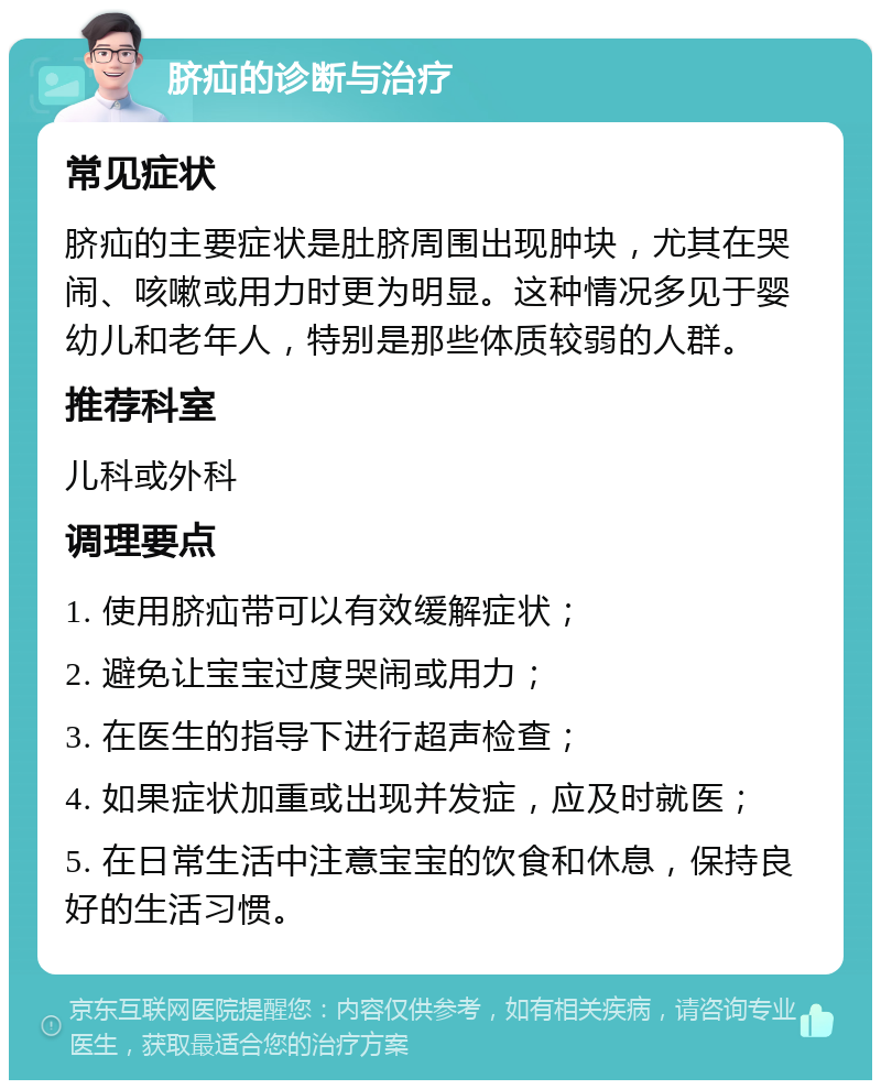 脐疝的诊断与治疗 常见症状 脐疝的主要症状是肚脐周围出现肿块，尤其在哭闹、咳嗽或用力时更为明显。这种情况多见于婴幼儿和老年人，特别是那些体质较弱的人群。 推荐科室 儿科或外科 调理要点 1. 使用脐疝带可以有效缓解症状； 2. 避免让宝宝过度哭闹或用力； 3. 在医生的指导下进行超声检查； 4. 如果症状加重或出现并发症，应及时就医； 5. 在日常生活中注意宝宝的饮食和休息，保持良好的生活习惯。