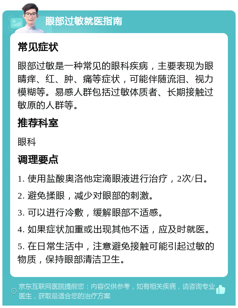 眼部过敏就医指南 常见症状 眼部过敏是一种常见的眼科疾病，主要表现为眼睛痒、红、肿、痛等症状，可能伴随流泪、视力模糊等。易感人群包括过敏体质者、长期接触过敏原的人群等。 推荐科室 眼科 调理要点 1. 使用盐酸奥洛他定滴眼液进行治疗，2次/日。 2. 避免揉眼，减少对眼部的刺激。 3. 可以进行冷敷，缓解眼部不适感。 4. 如果症状加重或出现其他不适，应及时就医。 5. 在日常生活中，注意避免接触可能引起过敏的物质，保持眼部清洁卫生。