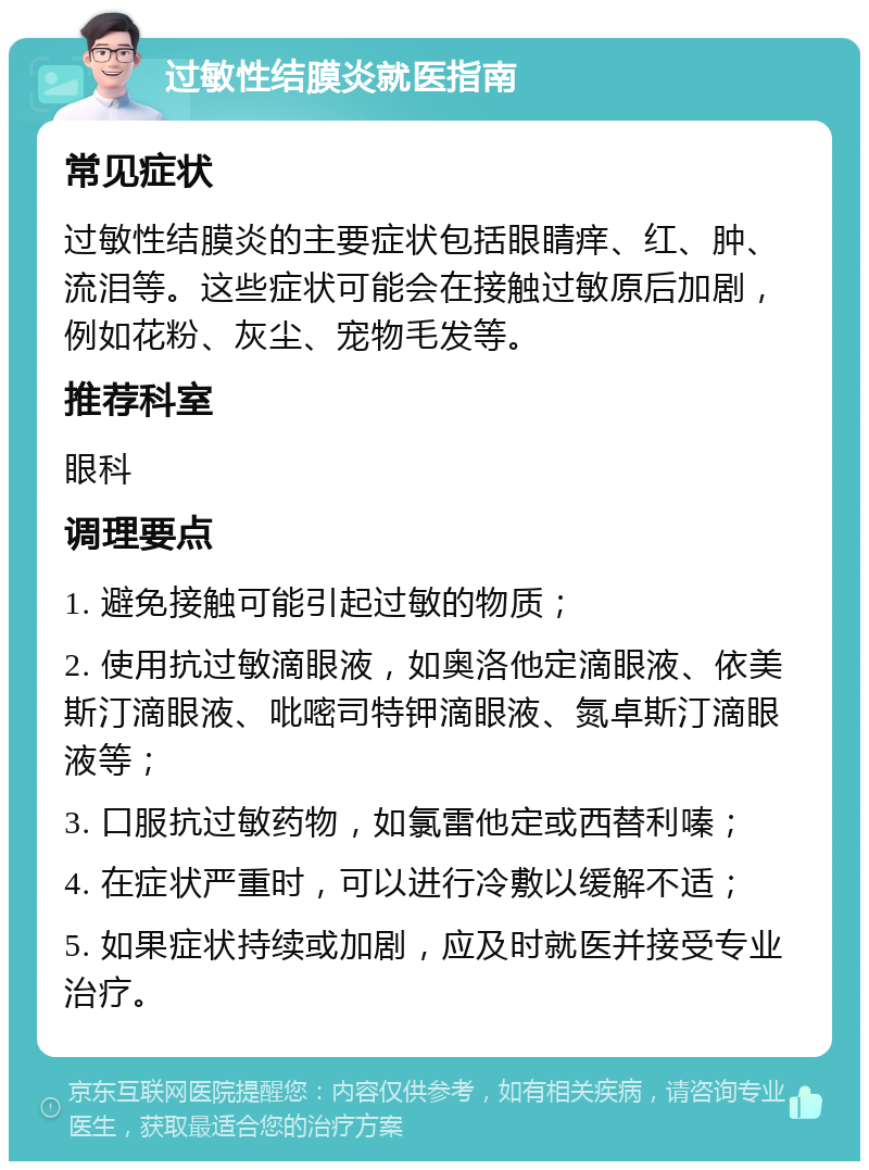 过敏性结膜炎就医指南 常见症状 过敏性结膜炎的主要症状包括眼睛痒、红、肿、流泪等。这些症状可能会在接触过敏原后加剧，例如花粉、灰尘、宠物毛发等。 推荐科室 眼科 调理要点 1. 避免接触可能引起过敏的物质； 2. 使用抗过敏滴眼液，如奥洛他定滴眼液、依美斯汀滴眼液、吡嘧司特钾滴眼液、氮卓斯汀滴眼液等； 3. 口服抗过敏药物，如氯雷他定或西替利嗪； 4. 在症状严重时，可以进行冷敷以缓解不适； 5. 如果症状持续或加剧，应及时就医并接受专业治疗。